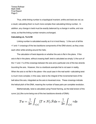 Teresa Rothaar
Math 4096
Final Report
Page 5
Thus, while linking number is a topological invariant, writhe and twist are not; as
a result, calculating them is much more complex than calculating linking number. In
addition, any change in twist must be exactly balanced by a change in writhe, and vice
versa, so that the linking number remains unchanged.
Calculating Lk, Tw & Wr
Linking number is calculated exactly as it is in knot theory: ½ the sum of all the
+1 and -1 crossings of the two backbone components of the DNA strand, as they cross
each other while winding around the helix.
The calculation of twist depends on whether the axis is flat in the plane. If the
axis is flat in the plane, without crossing itself, twist is calculated as simply ½ the sum of
the +1 and -1’s of the crossings between the axis and a particular one of the two strands
bounding the axis. However, this is a textbook example that is not seen in reality.
When the axis is not flat in the plane—the usual case in the real world—calculating twist
is much more complex; in this case, twist is the integral of the incremental twist of the
belt about the axis, integrated as the axis is traversed once. These crossings indicate
the helical pitch of the DNA, meaning the number of base pairs per complete revolution.
Mathematically, twist is calculated using Frenet framing, as the total torsion of the
curve γ(s) (the curve being one of the two backbone strands of DNA):

 