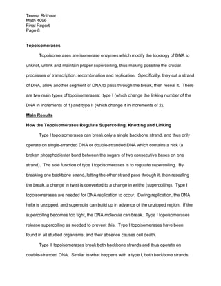 Teresa Rothaar
Math 4096
Final Report
Page 8
Topoisomerases
Topoisomerases are isomerase enzymes which modify the topology of DNA to
unknot, unlink and maintain proper supercoiling, thus making possible the crucial
processes of transcription, recombination and replication. Specifically, they cut a strand
of DNA, allow another segment of DNA to pass through the break, then reseal it. There
are two main types of topoisomerases: type I (which change the linking number of the
DNA in increments of 1) and type II (which change it in increments of 2).
Main Results
How the Topoisomerases Regulate Supercoiling, Knotting and Linking
Type I topoisomerases can break only a single backbone strand, and thus only
operate on single-stranded DNA or double-stranded DNA which contains a nick (a
broken phosphodiester bond between the sugars of two consecutive bases on one
strand). The sole function of type I topoisomerases is to regulate supercoiling. By
breaking one backbone strand, letting the other strand pass through it, then resealing
the break, a change in twist is converted to a change in writhe (supercoiling). Type I
topoisomerases are needed for DNA replication to occur. During replication, the DNA
helix is unzipped, and supercoils can build up in advance of the unzipped region. If the
supercoiling becomes too tight, the DNA molecule can break. Type I topoisomerases
release supercoiling as needed to prevent this. Type I topoisomerases have been
found in all studied organisms, and their absence causes cell death.
Type II topoisomerases break both backbone strands and thus operate on
double-stranded DNA. Similar to what happens with a type I, both backbone strands

 