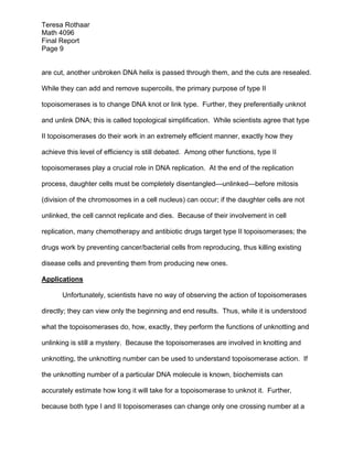 Teresa Rothaar
Math 4096
Final Report
Page 9
are cut, another unbroken DNA helix is passed through them, and the cuts are resealed.
While they can add and remove supercoils, the primary purpose of type II
topoisomerases is to change DNA knot or link type. Further, they preferentially unknot
and unlink DNA; this is called topological simplification. While scientists agree that type
II topoisomerases do their work in an extremely efficient manner, exactly how they
achieve this level of efficiency is still debated. Among other functions, type II
topoisomerases play a crucial role in DNA replication. At the end of the replication
process, daughter cells must be completely disentangled—unlinked—before mitosis
(division of the chromosomes in a cell nucleus) can occur; if the daughter cells are not
unlinked, the cell cannot replicate and dies. Because of their involvement in cell
replication, many chemotherapy and antibiotic drugs target type II topoisomerases; the
drugs work by preventing cancer/bacterial cells from reproducing, thus killing existing
disease cells and preventing them from producing new ones.
Applications
Unfortunately, scientists have no way of observing the action of topoisomerases
directly; they can view only the beginning and end results. Thus, while it is understood
what the topoisomerases do, how, exactly, they perform the functions of unknotting and
unlinking is still a mystery. Because the topoisomerases are involved in knotting and
unknotting, the unknotting number can be used to understand topoisomerase action. If
the unknotting number of a particular DNA molecule is known, biochemists can
accurately estimate how long it will take for a topoisomerase to unknot it. Further,
because both type I and II topoisomerases can change only one crossing number at a

 