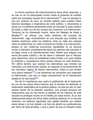 La teoría austriaca del intervencionismo tiene otras carencias, y
es que no se ha preocupado mucho hasta el presente de meditar
sobre las complejas causas de la intervención[17], que no siempre lo
son por motivos de lucro en sentido estricto pues pueden influir
factores ideológico o imperativos de corte político, y volveríamos a
entrar en el problema presentado antes de dilucidar el peso relativo
de todas y cada una de las causas que conducen a la intervención.
Tampoco se ha interesado mucho, salvo los trabajos de Ikeda y
Bradley[18], en ofrecer una visión dinámica del proceso de
intervención, algo contradictorio en una escuela que enfatiza los
análisis dinámicos sobre los estáticos. Esto es, falta aun explicar
cómo se determinan en cada momento los límites a la intervención,
porque en las modernas economías capitalistas no se alcanza
nunca a intervenir completamente todos los sectores del mercado ni
se llega nunca a la desintervención total. Habría que integrar una
teoría del poder político y de las ideas e intereses que lo influyen
para determinar cómo se establecen estos límites y en qué medida
la imitación y competencia entre países influyen en esta dinámica.
Por último tendría que explicar las alternativas que brindan los
mercados a la intervención estatal, en especial el funcionamiento de
los mercados negros de bienes intervenidos, sobre el que existen
muy pocos trabajos[19] y las dinámicas de corrupción que engendra
la intervención, que son un rasgo característico de la intervención
estatal en la vida social[20].
De ahí la importancia que cobra la publicación de la traducción
de uno de los pocos libros teóricos que la escuela ha dedicado al
tratamiento sistemático de la política pública, no solo por ser un bien
escaso dentro de la tradición austriaca, sino porque tampoco las
traducciones que se han hecho al español de los clásicos de esta
escuela se prodigan mucho en el interés por estos temas. Si ya son
relativamente pocos los libros sobre políticas públicas en la escuela
austriaca, los editores españoles han optado también por preferir
estos temas y no han optado a la hora de decidir sus publicaciones
por libros de esta temática, y eso a pesar de que en España existe
 