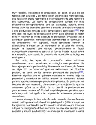 muy “parcial”. Restringen la producción, es decir, el uso de un
recurso, por la fuerza y por tanto crean un privilegio monopolístico,
que lleva a un precio restringido a los propietarios de este recurso o
sus sustitutivos. Las leyes de conservación pueden ser más
eficazmente monopolizadoras que los aranceles, porque, como
hemos visto, los aranceles permiten la entrada de nuevas empresas
y una producción ilimitada a los competidores domésticos[131]. Por
otro lado, las leyes de conservación sirven para cartelizar el factor
tierra y restringir de modo absoluto la producción, ayudando así a
garantizar ganancias monopolísticas permanentes (y continuas) a
los propietarios. Por supuesto, estas ganancias tienden a
capitalizarse a través de un incremento en el valor del terreno.
Luego, la persona que compra posteriormente el factor
monopolizado simplemente ganará el tipo de interés actual sobre
esa inversión, aun cuando la ganancia de monopolio se incluya en
sus ingresos.
Por tanto, las leyes de conservación deben asimismo
considerarse como concesiones de privilegios monopolísticos. Un
buen ejemplo es la política del gobierno estadounidense, de finales
del siglo XIX, de “reservar” grandes extensiones del “dominio
público”, es decir, de los terrenos propiedad del gobierno[132].
Reservar significa que el gobierno mantiene el terreno bajo su
propiedad y abandona su política anterior de mantenerlo abierto
para su aprovechamiento por propietarios privados. En particular, los
bosques se han reservado, claramente con el objetivo de que se
conserven. ¿Cuál es el efecto de no permitir la producción en
grandes áreas madereras? Conferir un privilegio monopolístico y por
ende un precio restringido a la competencia de terrenos privados y
de maderas.
Hemos visto que limitando la oferta de mano de obra confiere un
salario restringido a los trabajadores privilegiados (al tiempo que los
trabajadores desplazados por los salarios sindicales o por licencias
o leyes de inmigración deben encontrar en otro sitio trabajos peor
pagados y menos productivos). Un privilegio de monopolio o cuasi
 