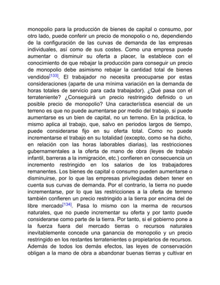 monopolio para la producción de bienes de capital o consumo, por
otro lado, puede conferir un precio de monopolio o no, dependiendo
de la configuración de las curvas de demanda de las empresas
individuales, así como de sus costes. Como una empresa puede
aumentar o disminuir su oferta a placer, la establece con el
conocimiento de que rebajar la producción para conseguir un precio
de monopolio debe asimismo rebajar la cantidad total de bienes
vendidos[133]. El trabajador no necesita preocuparse por estas
consideraciones (aparte de una mínima variación en la demanda de
horas totales de servicio para cada trabajador). ¿Qué pasa con el
terrateniente? ¿Conseguirá un precio restringido definido o un
posible precio de monopolio? Una característica esencial de un
terreno es que no puede aumentarse por medio del trabajo, si puede
aumentarse es un bien de capital, no un terreno. En la práctica, lo
mismo aplica al trabajo, que, salvo en periodos largos de tiempo,
puede considerarse fijo en su oferta total. Como no puede
incrementarse el trabajo en su totalidad (excepto, como se ha dicho,
en relación con las horas laborables diarias), las restricciones
gubernamentales a la oferta de mano de obra (leyes de trabajo
infantil, barreras a la inmigración, etc.) confieren en consecuencia un
incremento restringido en los salarios de los trabajadores
remanentes. Los bienes de capital o consumo pueden aumentarse o
disminuirse, por lo que las empresas privilegiadas deben tener en
cuenta sus curvas de demanda. Por el contrario, la tierra no puede
incrementarse, por lo que las restricciones a la oferta de terreno
también confieren un precio restringido a la tierra por encima del de
libre mercado[134]. Pasa lo mismo con la merma de recursos
naturales, que no puede incrementar su oferta y por tanto puede
considerarse como parte de la tierra. Por tanto, si el gobierno pone a
la fuerza fuera del mercado tierras o recursos naturales
inevitablemente concede una ganancia de monopolio y un precio
restringido en los restantes terratenientes o propietarios de recursos.
Además de todos los demás efectos, las leyes de conservación
obligan a la mano de obra a abandonar buenas tierras y cultivar en
 