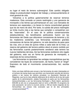 su lugar el resto de terreno submarginal. Este cambio obligado
rebaja la productividad marginal del trabajo y consecuentemente el
nivel general de vida.
Volvamos a la política gubernamental de reservar terrenos
madereros. Esta concede un precio restringido y una ganancia de
monopolio a las tierras que permanezcan en uso. Los mercados de
terrenos son especiales y no tienen la misma conectividad general
que los de mano de obra. Por tanto, la subida del precio restringido
se limita mucho más a las tierras que compiten o competirían con
las “reservadas”. En el caso de la política conservacionista
estadounidense, los beneficiarios particulares fueron (a) las
ferroviarias del Oeste que obtuvieron concesiones de terrenos y (b)
los madereros existentes. Las ferroviarias recibieron grandes
concesiones de tierras del gobierno: no solo derechos de peso para
las vías, sino un área de quince millas a cada lado de la línea. La
reserva del gobierno del terreno público elevó el precio recibido por
las ferroviarias cuando posteriormente vendieron este terreno los
nuevos habitantes del área. Así las ferroviarias recibieron otro regalo
del gobierno, esta vez en forma de ganancia de monopolio, a
expensas de los consumidores.
Las ferroviarias no ignoraban las ventajas monopolísticas que les
concederían las leyes de conservación, de hecho, fueron el “ángel”
financiero de todo el movimiento conservacionista. Así, escribe
Peffer:
Hubo una base definida para acusar a las ferroviarias de estar interesadas en
el rechazo de [varias leyes que permitían una transmisión sencilla del dominio
público a las manos de colonos privados]. La Asociación Nacional de
Regantes, que fue la más ardiente defensora de la reforma de la ley del suelo
aparte de la administración, estaba financiada en parte por los ferrocarriles
transcontinentales y por las ferroviarias Burlington y Rock Island, aportando
$39,000 al año de un presupuesto total en torno a $50,000. El programa de
esta asociación, tal como lo anunció James J. Hill [un ilustre magnate de los
ferrocarriles] era incluso más avanzado que el de [los principales
conservacionistas][135].
 