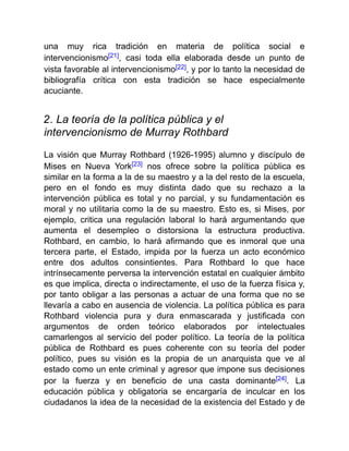 una muy rica tradición en materia de política social e
intervencionismo[21], casi toda ella elaborada desde un punto de
vista favorable al intervencionismo[22], y por lo tanto la necesidad de
bibliografía crítica con esta tradición se hace especialmente
acuciante.
2. La teoría de la política pública y el
intervencionismo de Murray Rothbard
La visión que Murray Rothbard (1926-1995) alumno y discípulo de
Mises en Nueva York[23] nos ofrece sobre la política pública es
similar en la forma a la de su maestro y a la del resto de la escuela,
pero en el fondo es muy distinta dado que su rechazo a la
intervención pública es total y no parcial, y su fundamentación es
moral y no utilitaria como la de su maestro. Esto es, si Mises, por
ejemplo, critica una regulación laboral lo hará argumentando que
aumenta el desempleo o distorsiona la estructura productiva.
Rothbard, en cambio, lo hará afirmando que es inmoral que una
tercera parte, el Estado, impida por la fuerza un acto económico
entre dos adultos consintientes. Para Rothbard lo que hace
intrínsecamente perversa la intervención estatal en cualquier ámbito
es que implica, directa o indirectamente, el uso de la fuerza física y,
por tanto obligar a las personas a actuar de una forma que no se
llevaría a cabo en ausencia de violencia. La política pública es para
Rothbard violencia pura y dura enmascarada y justificada con
argumentos de orden teórico elaborados por intelectuales
camarlengos al servicio del poder político. La teoría de la política
pública de Rothbard es pues coherente con su teoría del poder
político, pues su visión es la propia de un anarquista que ve al
estado como un ente criminal y agresor que impone sus decisiones
por la fuerza y en beneficio de una casta dominante[24]. La
educación pública y obligatoria se encargaría de inculcar en los
ciudadanos la idea de la necesidad de la existencia del Estado y de
 