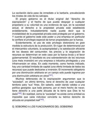 La cavilación daría paso de inmediato a la barbarie, prevaleciendo
los niveles de vida de los salvajes.
El propio gobierno es el titular original del “derecho de
expropiación” y el hecho de que pueda despojar a cualquier
propietario a su voluntad es una evidencia de que, en la sociedad
actual, el derecho a la propiedad privada está establecido
endeblemente. Indudablemente nadie puede decir que la
inviolabilidad de la propiedad privada está protegida por el gobierno.
Y cuando el gobierno cede este poder a una empresa en particular
le confiere el privilegio especial de tomar propiedades por la fuerza.
Evidentemente, el uso de este privilegio distorsiona en gran
medida la estructura de la producción. En lugar de determinarse por
el intercambio voluntario, la autopropiedad y la satisfacción eficiente
de los deseos del consumidor, los precios y la asignación de
recursos se determinan en este caso por la fuerza bruta y el favor
gubernamental. El resultado es una sobreextensión de los recursos
(una mala inversión) en una empresa o industria privilegiada y una
infrainversión en otras. En cada momento, como hemos indicado,
hay una cantidad limitada de capital (una oferta limitada de todos los
recursos) que puede dedicarse a inversión. El incremento obligatorio
por una disminución arbitraria en un campo solo puede lograrse por
una disminución arbitraria en otros[141].
Muchos defensores de la expropiación argumentan que la
“sociedad”, en último término, tiene el derecho de usar cualquier
territorio para “sus” fines. Sin saberlo, están dando validez a una
política georgista: que toda persona, por el mero hecho de nacer,
tiene derecho a una parte alícuota de la tierra que Dios le ha
dado[142]. En realidad, como la “sociedad” no existe como entidad es
imposible que cada individuo convierta su teórico derecho de
alícuota en propiedad real[143].
Q. SOBORNO A LOS FUNCIONARIOS DEL GOBIERNO
 