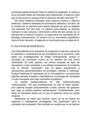 prohibición gubernamental. Dado el estado de ilegalidad, el soborno
es el principal medio del mercado para reafirmarse, el soborno hace
que la economía se acerque más la situación del libre mercado[144].
De hecho debemos distinguir entre soborno invasivo y soborno
defensivo. Estamos hablando de del soborno defensivo, es decir, de
la compra de un permiso para operar después de que se ilegalice
una actividad. Por otro lado, un soborno para obtener un permiso
exclusivo o casi exclusivo, eliminando a otros de ese campo, es un
ejemplo de un soborno invasivo, un pago para una concesión de un
privilegio monopolístico. El primero es un movimiento significativo
hacia el libre mercado, el segundo un movimiento que se aleja de él.
R. POLÍTICAS DE MONOPOLIO
Los historiadores de la economía se preguntan a menudo acerca de
la extensión e importancia de los monopolios en la economía. Casi
todas sus investigaciones se dirigen erróneamente, porque el
concepto de monopolio nunca se ha definido de una forma
consistente. En este capítulo nos hemos ocupado de tipos de
monopolio y cuasi monopolio y sus efectos económicos. Es evidente
que el término “monopolio” solo se aplica propiamente a
concesiones gubernamentales de privilegios, directas e indirectas.
Evaluar realmente la implicación de un monopolio en una economía
significa estudiar el grado e intensidad de un privilegio de monopolio
o cuasi monopolio que haya concedido el gobierno.
La opinión estadounidense ha sido tradicionalmente
“antimonopolio”. Así que evidentemente no solo no tiene sentido,
sino además resulta profundamente curioso solicitar del gobierno
que “siga un política positiva antimonopolio”. Evidentemente, para
abolir el monopolio basta con el que el gobierno anule su propia
creación.
Realmente es cierto que muchos casos (si no en todos) los
negocios o trabajadores privilegiados han presionado para la
concesión del monopolio. Pero también es verdad que no se habrían
 