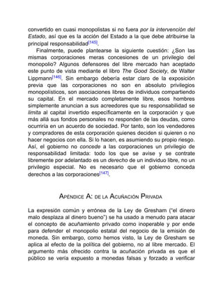 convertido en cuasi monopolistas si no fuera por la intervención del
Estado, así que es la acción del Estado a la que debe atribuirse la
principal responsabilidad[145].
Finalmente, puede plantearse la siguiente cuestión: ¿Son las
mismas corporaciones meras concesiones de un privilegio del
monopolio? Algunos defensores del libre mercado han aceptado
este punto de vista mediante el libro The Good Society, de Walter
Lippmann[146]. Sin embargo debería estar claro de la exposición
previa que las corporaciones no son en absoluto privilegios
monopolísticos, son asociaciones libres de individuos compartiendo
su capital. En el mercado completamente libre, esos hombres
simplemente anuncian a sus acreedores que su responsabilidad se
limita al capital invertido específicamente en la corporación y que
más allá sus fondos personales no responden de las deudas, como
ocurriría en un acuerdo de sociedad. Por tanto, son los vendedores
y compradores de esta corporación quienes deciden si quieren o no
hacer negocios con ella. Si lo hacen, es asumiendo su propio riesgo.
Así, el gobierno no concede a las corporaciones un privilegio de
responsabilidad limitada: todo los que se avise y se contrate
libremente por adelantado es un derecho de un individuo libre, no un
privilegio especial. No es necesario que el gobierno conceda
derechos a las corporaciones[147].
APÉNDICE A: DE LA ACUÑACIÓN PRIVADA
La expresión común y errónea de la Ley de Gresham (“el dinero
malo desplaza al dinero bueno”) se ha usado a menudo para atacar
el concepto de acuñamiento privado como inoperable y por ende
para defender el monopolio estatal del negocio de la emisión de
moneda. Sin embargo, como hemos visto, la Ley de Gresham se
aplica al efecto de la política del gobierno, no al libre mercado. El
argumento más ofrecido contra la acuñación privada es que el
público se vería expuesto a monedas falsas y forzado a verificar
 