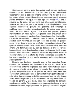 Un impuesto general sobre las ventas es el ejemplo clásico de
impuesto a los productores que se cree que es trasladable.
Supongamos que el gobierno impone un impuesto del 20% a todas
las ventas al por menor. Supondremos asimismo que el impuesto
puede imponerse por igual en todo tipo de ventas[158]. Para la
mayoría de la gente, parece obvio que el negocio sencillamente
añadirá un 20% a su precio de venta y sirve simplemente como
agencia recaudadora gratuita del gobierno. Sin embargo, el
problema no es ni mucho menos tan simple. De hecho, como hemos
visto, no hay razón alguna para que los precios puedan
incrementarse en modo alguno. Los precios ya se encuentran en su
punto de ingreso neto máximo, las existencias no han disminuido y
los planes de demanda no han cambiado. Por tanto, los precios no
pueden subir. Además, si nos fijamos en los precios en general,
estos vienen determinados por la oferta y demanda de dinero. Para
que los precios suban, debe haber un incremento en la oferta de
dinero, una disminución en su plan de demanda o ambos. Pero no
ha ocurrido ninguna de estas alternativas. La demanda de dinero en
efectivo no ha disminuido, la oferta de bienes disponibles a cambio
de dinero tampoco y la oferta de dinero permanece constante. No
hay manera posible de que pueda obtenerse un incremento en un
precio general[159].
Debería ser bastante evidente que si los negocios fueran
capaces de repercutir los incrementos en los impuestos a los
consumidores en forma de precios más altos, ya los hubieran subido
sin esperar al estímulo de dicho incremento. Los negocios no se
ajustan deliberadamente a los precios de venta más bajos que
encuentren. Si la situación de la demanda hubiera permitido precios
más altos, las empresas se hubieran aprovechado de ello tiempo
atrás. Podría objetarse que un incremento del impuesto sobre las
ventas es general y, por tanto, todas las empresas de consumo
pueden repercutirlo. Sin embargo cada empresa obedece a la curva
de demanda de su propio producto, sin que haya cambiado ninguna
 