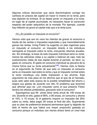 Algunos críticos denuncian que sería discriminatorio corregir los
cambios en precios del capital sin hacer lo mismo en la renta, pero
esa objeción es errónea. Si se desea poner un impuesto a la renta,
en lugar de al capital acumulado, es necesario hacer la corrección
respecto del poder adquisitivo de la moneda. Por ejemplo, cuando
hay inflación se grava al capital más que a la renta pura.
(5) ¿Es posible un impuesto al consumo?
Hemos visto que son en vano los intentos de gravar el consumo a
través de las ventas e impuestos especiales y que inexorablemente
gravan las rentas. Irving Fisher ha sugerido un plan ingenioso para
un impuesto al consumo: un impuesto directo a los individuos
semejante al impuesto sobre la renta, incluyendo retornos anuales,
etc. Sin embargo, la base de este impuesto individual sería su renta,
menos las adiciones netas a su capital o balance de caja, más las
sustracciones netas de ese capital durante el periodo, es decir, su
gasto en consumo. El gasto en consumo individual se gravaría de la
misma forma que su renta actualmente[180]. Hemos visto la falacia
en el argumento de Fisher de que solo un impuesto al consumo
sería un impuesto real sobre la renta y que el impuesto normal sobre
la renta constituye una doble imposición a los ahorros. Este
argumento da más peso en los ahorros que el que da el mercado,
pues este sabe todo acerca de la posible rentabilidad del ahorro y
asigna sus gastos de acuerdo con ello. El problema que tenemos
que afrontar aquí es: ¿Un impuesto como el que propone Fisher
tendría los efectos pretendidos, gravando solo el consumo?
Supongamos que Mr. Jones tiene renta anual de 100 onzas de
oro. Durante el año, gasta el 90%, o 90 onzas, en consumo y ahorra
el 10%, o 10 onzas. Si el gobierno impone un impuesto del 20%
sobre su renta, debe pagar 20 onzas al final del año. Suponiendo
que su plan de preferencia temporal permanece igual (y dejando de
lado el hecho de que habrá una mayor proporción gastada en
consumo porque un individuo con menos dinero tiene un nivel más
 