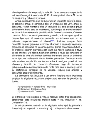 alto de preferencia temporal), la relación de su consumo respecto de
la inversión seguirá siendo de 90:10. Jones gastará ahora 72 onzas
en consumo y ocho en inversión.
Ahora supongamos que en lugar de un impuesto sobre la renta,
el gobierno grava el consumo con un impuesto del 20% anual al
consumo. Fisher mantenía que un impuesto así solo debería gravar
el consumo. Pero esto es incorrecto, puesto que el ahorro/inversión
se basa únicamente en la posibilidad de futuros consumos. Como el
consumo futuro se verá igualmente gravado, si todo sigue igual, al
mismo tipo que el consumo presente, es evidente que no se
estimula especialmente el ahorro[181]. Incluso aunque fuera
deseable para el gobierno favorecer el ahorro a costa del consumo,
gravando el consumo no lo conseguirían. Como el consumo futuro y
el presente estarán gravados por igual, no habría cambios a favor
de los ahorros. De hecho, habría un cambio a favor del consumo en
el sentido de que una menor cantidad de dinero causa un aumento
en el tipo de preferencia sobre bienes presentes. Dejando aparte
este cambio, su pérdida de fondos le hará reasignar y reducir sus
ahorros y también su consumo. Cualquier pago de fondos al
gobierno reduce necesariamente la renta neta que le queda y, como
su preferencia temporal no ha variado, reduce sus ahorros y
consumos proporcionalmente.
La aritmética nos ayudará a ver cómo funciona esto. Podemos
emplear la siguiente ecuación simple para resumir la posición de
Jones:
(1) Ingreso Neto = Ingreso Bruto – Impuestos
(2) Consumo = 0,90 Ingreso Neto
(3) Impuesto = 0,20 Consumo
Si el Ingreso Neto es igual a 100, al resolver estas tres ecuaciones,
obtenemos este resultado: Ingreso Neto = 85, Impuesto = 15,
Consumo = 76.
Ahora podemos resumir en la siguiente tabla qué le pasaría a
Jones bajo un impuesto a la renta y bajo un impuesto al consumo:
 