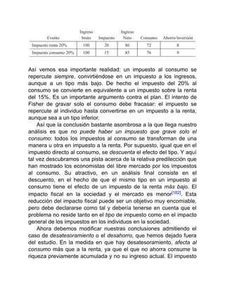 Así vemos esa importante realidad: un impuesto al consumo se
repercute siempre, convirtiéndose en un impuesto a los ingresos,
aunque a un tipo más bajo. De hecho el impuesto del 20% al
consumo se convierte en equivalente a un impuesto sobre la renta
del 15%. Es un importante argumento contra el plan. El intento de
Fisher de gravar solo el consumo debe fracasar: el impuesto se
repercute al individuo hasta convertirse en un impuesto a la renta,
aunque sea a un tipo inferior.
Así que la conclusión bastante asombrosa a la que llega nuestro
análisis es que no puede haber un impuesto que grave solo el
consumo: todos los impuestos al consumo se transforman de una
manera u otra en impuesto a la renta. Por supuesto, igual que en el
impuesto directo al consumo, se descuenta el efecto del tipo. Y aquí
tal vez descubramos una pista acerca de la relativa predilección que
han mostrado los economistas del libre mercado por los impuestos
al consumo. Su atractivo, en un análisis final consiste en el
descuento, en el hecho de que el mismo tipo en un impuesto al
consumo tiene el efecto de un impuesto de la renta más bajo. El
impacto fiscal en la sociedad y el mercado es menor[182]. Esta
reducción del impacto fiscal puede ser un objetivo muy encomiable,
pero debe declararse como tal y debería tenerse en cuenta que el
problema no reside tanto en el tipo de impuesto como en el impacto
general de los impuestos en los individuos en la sociedad.
Ahora debemos modificar nuestras conclusiones admitiendo el
caso de desatesoramiento o el desahorro, que hemos dejado fuera
del estudio. En la medida en que hay desatesoramiento, afecta al
consumo más que a la renta, ya que el que no ahorra consume la
riqueza previamente acumulada y no su ingreso actual. El impuesto
 