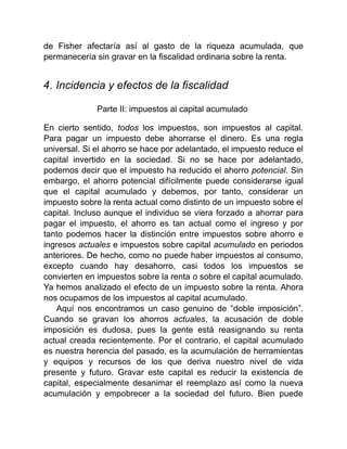 de Fisher afectaría así al gasto de la riqueza acumulada, que
permanecería sin gravar en la fiscalidad ordinaria sobre la renta.
4. Incidencia y efectos de la fiscalidad
Parte II: impuestos al capital acumulado
En cierto sentido, todos los impuestos, son impuestos al capital.
Para pagar un impuesto debe ahorrarse el dinero. Es una regla
universal. Si el ahorro se hace por adelantado, el impuesto reduce el
capital invertido en la sociedad. Si no se hace por adelantado,
podemos decir que el impuesto ha reducido el ahorro potencial. Sin
embargo, el ahorro potencial difícilmente puede considerarse igual
que el capital acumulado y debemos, por tanto, considerar un
impuesto sobre la renta actual como distinto de un impuesto sobre el
capital. Incluso aunque el individuo se viera forzado a ahorrar para
pagar el impuesto, el ahorro es tan actual como el ingreso y por
tanto podemos hacer la distinción entre impuestos sobre ahorro e
ingresos actuales e impuestos sobre capital acumulado en periodos
anteriores. De hecho, como no puede haber impuestos al consumo,
excepto cuando hay desahorro, casi todos los impuestos se
convierten en impuestos sobre la renta o sobre el capital acumulado.
Ya hemos analizado el efecto de un impuesto sobre la renta. Ahora
nos ocupamos de los impuestos al capital acumulado.
Aquí nos encontramos un caso genuino de “doble imposición”.
Cuando se gravan los ahorros actuales, la acusación de doble
imposición es dudosa, pues la gente está reasignando su renta
actual creada recientemente. Por el contrario, el capital acumulado
es nuestra herencia del pasado, es la acumulación de herramientas
y equipos y recursos de los que deriva nuestro nivel de vida
presente y futuro. Gravar este capital es reducir la existencia de
capital, especialmente desanimar el reemplazo así como la nueva
acumulación y empobrecer a la sociedad del futuro. Bien puede
 