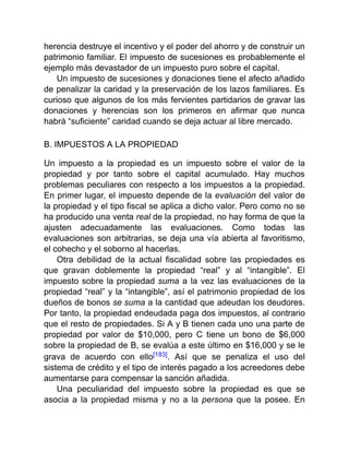 herencia destruye el incentivo y el poder del ahorro y de construir un
patrimonio familiar. El impuesto de sucesiones es probablemente el
ejemplo más devastador de un impuesto puro sobre el capital.
Un impuesto de sucesiones y donaciones tiene el afecto añadido
de penalizar la caridad y la preservación de los lazos familiares. Es
curioso que algunos de los más fervientes partidarios de gravar las
donaciones y herencias son los primeros en afirmar que nunca
habrá “suficiente” caridad cuando se deja actuar al libre mercado.
B. IMPUESTOS A LA PROPIEDAD
Un impuesto a la propiedad es un impuesto sobre el valor de la
propiedad y por tanto sobre el capital acumulado. Hay muchos
problemas peculiares con respecto a los impuestos a la propiedad.
En primer lugar, el impuesto depende de la evaluación del valor de
la propiedad y el tipo fiscal se aplica a dicho valor. Pero como no se
ha producido una venta real de la propiedad, no hay forma de que la
ajusten adecuadamente las evaluaciones. Como todas las
evaluaciones son arbitrarias, se deja una vía abierta al favoritismo,
el cohecho y el soborno al hacerlas.
Otra debilidad de la actual fiscalidad sobre las propiedades es
que gravan doblemente la propiedad “real” y al “intangible”. El
impuesto sobre la propiedad suma a la vez las evaluaciones de la
propiedad “real” y la “intangible”, así el patrimonio propiedad de los
dueños de bonos se suma a la cantidad que adeudan los deudores.
Por tanto, la propiedad endeudada paga dos impuestos, al contrario
que el resto de propiedades. Si A y B tienen cada uno una parte de
propiedad por valor de $10,000, pero C tiene un bono de $6,000
sobre la propiedad de B, se evalúa a este último en $16,000 y se le
grava de acuerdo con ello[183]. Así que se penaliza el uso del
sistema de crédito y el tipo de interés pagado a los acreedores debe
aumentarse para compensar la sanción añadida.
Una peculiaridad del impuesto sobre la propiedad es que se
asocia a la propiedad misma y no a la persona que la posee. En
 