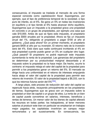 consecuencia, el impuesto se traslada al mercado de una forma
especial conocida como capitalización fiscal. Supongamos, por
ejemplo, que el tipo de preferencia temporal de la sociedad, o tipo
puro de interés, es el 5%. Se gana un 5% en todas las inversiones
en equilibrio y el tipo tiende al 5% hasta alcanzar dicho equilibrio.
Supongamos que un impuesto a la propiedad grava una propiedad
en concreto o un grupo de propiedades, por ejemplo una casa que
vale $10,000. Antes de que se fijara este impuesto, el propietario
ganaba $500 anuales por la propiedad. Ahora se fija un impuesto
anual del 1%, obligando al propietario a pagar $100 al año al
gobierno. ¿Qué pasa ahora? En un primer momento, el propietario
ganará $400 al año por su inversión. El retorno neto de la inversión
será del 4%. Está claro que nadie continuará invirtiendo al 4% en
esa propiedad cuando puede ganar un 5% en cualquier otro lugar.
¿Qué pasará? El propietario no podrá repercutir este impuesto
aumentando la renta de la propiedad. Las ganancias del propietario
se determinan por su productividad marginal descontada y el
impuesto sobre la propiedad no la hace mejor. De hecho, ocurre lo
contrario: el impuesto rebaja el valor del capital de la propiedad para
permitir a los propietarios ganar un retorno del 5%. El mercado se
dirige hacia una uniformidad en el retorno de intereses empujando
hacia abajo el valor del capital de la propiedad para permitir ese
retorno de inversión. El valor de la propiedad bajará a $8,333, con lo
que los retornos futuros serán del 5%[184].
A largo plazo, este proceso de reducción del valor del capital se
repercute hacia atrás, recayendo principalmente en los propietarios
de tierras. Supongamos que se grava con un impuesto sobre la
propiedad un bien de capital o un grupo de ellos. La renta de un bien
de capital puede convertirse en salarios, intereses, beneficios y
rentas de terrenos. Un menor valor de los bienes de capital alterará
los recursos en todas partes: los trabajadores, al tener menores
salarios al producir este bien en particular se emplearían en trabajos
mejor pagados; los capitalistas invertirían en campos mejor
remunerados y así sucesivamente. En consecuencia, los
 
