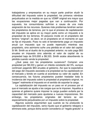 trabajadores y empresarios en su mayor parte podrían eludir la
dificultad del impuesto sobre la propiedad, los primeros viéndose
perjudicados en la medida en que su VDMP original era mayor que
las ocupaciones mejor pagadas que van a continuación. Por
supuesto, los consumidores sufrirían a causa de una mala
asignación de los recursos. Quienes más problemas tendrían serían
los propietarios de terrenos, por lo que el proceso de capitalización
del impuesto se aplica en su mayor parte como un impuesto a la
propiedad de los terrenos. El perjuicio incide en el propietario del
terreno “original”; es decir, en el propietario en el momento en que
se fija el impuesto. Pues no solo el terrateniente paga un impuesto
anual (un impuesto que no puede repercutir) mientras sea
propietario, sino asimismo sufre una pérdida en el valor del capital.
Si Mr. Smith es el dueño de la propiedad anterior, no solo paga $83
anuales en impuesto sino además el valor de capital de su
propiedad baja de $10,000 a $8,333. Smith acaba absorbiendo la
pérdida cuando vende la propiedad.
¿Qué pasa con los propietarios sucesivos? Compran una
propiedad por $8,333 y ganan un interés constante del 5%, aunque
continúan pagando $83 anuales al gobierno. Así que la expectativa
del pago del impuesto asociada a la propiedad se ha capitalizado en
el mercado y tenido en cuenta al acordarse su valor de capital. En
consecuencia, los futuros propietarios pueden trasladar toda la
incidencia del impuesto sobre la propiedad al propietario original, no
“pagan” realmente el impuesto en el sentido de soportar la carga.
La capitalización del impuesto es un paso en el proceso por el
que el mercado se ajusta a las cargas que se le imponen. Aquellos a
quienes el gobierno quiere imponer la carga pueden evitarla por la
capacidad del mercado para ajustarse a nuevas imposiciones. Sin
embargo, los propietarios originales del terreno se ven
especialmente perjudicados por un impuesto sobre la propiedad.
Algunos autores argumentan que cuando se ha producido la
capitalización del impuesto, sería injusto que el gobierno rebajara o
eliminara este, porque dicha acción concedería un “regalo gratuito” a
 