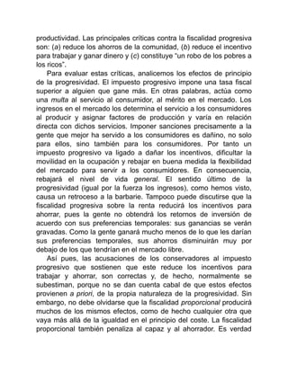 productividad. Las principales críticas contra la fiscalidad progresiva
son: (a) reduce los ahorros de la comunidad, (b) reduce el incentivo
para trabajar y ganar dinero y (c) constituye “un robo de los pobres a
los ricos”.
Para evaluar estas críticas, analicemos los efectos de principio
de la progresividad. El impuesto progresivo impone una tasa fiscal
superior a alguien que gane más. En otras palabras, actúa como
una multa al servicio al consumidor, al mérito en el mercado. Los
ingresos en el mercado los determina el servicio a los consumidores
al producir y asignar factores de producción y varía en relación
directa con dichos servicios. Imponer sanciones precisamente a la
gente que mejor ha servido a los consumidores es dañino, no solo
para ellos, sino también para los consumidores. Por tanto un
impuesto progresivo va ligado a dañar los incentivos, dificultar la
movilidad en la ocupación y rebajar en buena medida la flexibilidad
del mercado para servir a los consumidores. En consecuencia,
rebajará el nivel de vida general. El sentido último de la
progresividad (igual por la fuerza los ingresos), como hemos visto,
causa un retroceso a la barbarie. Tampoco puede discutirse que la
fiscalidad progresiva sobre la renta reducirá los incentivos para
ahorrar, pues la gente no obtendrá los retornos de inversión de
acuerdo con sus preferencias temporales: sus ganancias se verán
gravadas. Como la gente ganará mucho menos de lo que les darían
sus preferencias temporales, sus ahorros disminuirán muy por
debajo de los que tendrían en el mercado libre.
Así pues, las acusaciones de los conservadores al impuesto
progresivo que sostienen que este reduce los incentivos para
trabajar y ahorrar, son correctas y, de hecho, normalmente se
subestiman, porque no se dan cuenta cabal de que estos efectos
provienen a priori, de la propia naturaleza de la progresividad. Sin
embargo, no debe olvidarse que la fiscalidad proporcional producirá
muchos de los mismos efectos, como de hecho cualquier otra que
vaya más allá de la igualdad en el principio del coste. La fiscalidad
proporcional también penaliza al capaz y al ahorrador. Es verdad
 