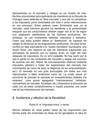 dislocaciones en el mercado y rebajas en los niveles de vida.
Muchos economistas (principalmente los miembros de la Escuela de
Chicago) creen defender el “libre mercado” y aun así no consideran
a los impuestos como conectados con este o como intervenciones
en sus procesos. Estos autores creen firmemente que, en el
mercado, cada individuo ganaría los beneficios y la productividad
marginal que los consumidores deseen pagar con el fin de lograr
una asignación satisfactoria de los factores productivos. Sin
embargo, no ven incoherente defender impuestos y subsidios.
Creen que estos pueden alterar la “distribución” de ingresos sin
rebajar la eficiencia de las asignaciones productivas. De esta forma,
confían en algo equivalente a la “ilusión monetaria” keynesiana: una
ilusión fiscal, una creencia en que los individuos organizarán sus
actividades de acuerdo con su ingreso bruto, en lugar del neto
(después de impuestos). Es un error palpable. No hay razón por la
que la gente no sea consciente del impuesto y asigne sus recursos
de acuerdo con ello. Alterar las remuneraciones relativas mediante
impuestos afectará a todas las asignaciones del mercado (los
movimientos de mano de obra, la diligencia de los emprendedores,
etc.). El mercado es una gran encrucijada con todas sus vías
interconectas y debe analizarse como tal. La moda actual en
economía de parcelar el mercado en compartimentos aislados (“la
empresa”, unos pocos agregados “macroscópicos” holísticos,
intercambios de mercado, fiscalidad, etc.) distorsiona la discusión de
cada uno de estos compartimientos e impide presentar una visión
real de las interrelaciones del mercado.
6. Incidencia y efectos de la fiscalidad
Parte IV: el “impuesto único” o censo
Hemos refutado en otras partes varios de los argumentos que
forman parte del entramado de ideas de los georgistas: la idea de
 