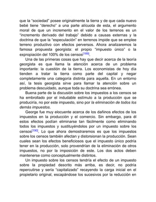 que la “sociedad” posee originalmente la tierra y de que cada nuevo
bebé tiene “derecho” a una parte alícuota de esta, el argumento
moral de que un incremento en el valor de los terrenos es un
“incremento derivado del trabajo” debido a causas externas y la
doctrina de que la “especulación” en terrenos impide que se emplee
terreno productivo con efectos perversos. Ahora analizaremos la
famosa propuesta georgista: el propio “impuesto único” o la
expropiación del 100% de los censos[189].
Una de las primeras cosas que hay que decir acerca de la teoría
georgista es que llama la atención acerca de un problema
importante: la cuestión de la tierra. Los economistas de hoy día
tienden a tratar la tierra como parte del capital y negar
completamente una categoría distinta para aquella. En un entorno
así, la tesis georgista sirve para llamar la atención sobre un
problema descuidado, aunque toda su doctrina sea errónea.
Buena parte de la discusión sobre los impuestos a los censos se
ha embrollado por el indudable estímulo a la producción que se
produciría, no por este impuesto, sino por la eliminación de todos los
demás impuestos.
George fue muy elocuente acerca de los dañinos efectos de los
impuestos en la producción y el comercio. Sin embargo, para él
estos efectos podían eliminarse tan fácilmente como eliminando
todos los impuestos y sustituyéndolos por un impuesto sobre los
censos[190]. Lo que ahora demostraremos es que los impuestos
sobre los censos también afectan y distorsionan la producción. Sean
cuales sean los efectos beneficiosos que el impuesto único podría
tener en la producción, solo provendrían de la eliminación de otros
impuestos, no por la imposición de este. Los dos actos deben
mantenerse como conceptualmente distintos.
Un impuesto sobre los censos tendría el efecto de un impuesto
sobre la propiedad descrito más arriba, es decir, no podría
repercutirse y sería “capitalizado” recayendo la carga inicial en el
propietario original, escapándose los sucesivos por la reducción en
 