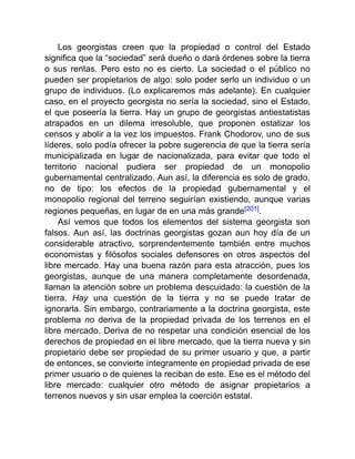 Los georgistas creen que la propiedad o control del Estado
significa que la “sociedad” será dueño o dará órdenes sobre la tierra
o sus rentas. Pero esto no es cierto. La sociedad o el público no
pueden ser propietarios de algo: solo poder serlo un individuo o un
grupo de individuos. (Lo explicaremos más adelante). En cualquier
caso, en el proyecto georgista no sería la sociedad, sino el Estado,
el que poseería la tierra. Hay un grupo de georgistas antiestatistas
atrapados en un dilema irresoluble, que proponen estatizar los
censos y abolir a la vez los impuestos. Frank Chodorov, uno de sus
líderes, solo podía ofrecer la pobre sugerencia de que la tierra sería
municipalizada en lugar de nacionalizada, para evitar que todo el
territorio nacional pudiera ser propiedad de un monopolio
gubernamental centralizado. Aun así, la diferencia es solo de grado,
no de tipo: los efectos de la propiedad gubernamental y el
monopolio regional del terreno seguirían existiendo, aunque varias
regiones pequeñas, en lugar de en una más grande[201].
Así vemos que todos los elementos del sistema georgista son
falsos. Aun así, las doctrinas georgistas gozan aun hoy día de un
considerable atractivo, sorprendentemente también entre muchos
economistas y filósofos sociales defensores en otros aspectos del
libre mercado. Hay una buena razón para esta atracción, pues los
georgistas, aunque de una manera completamente desordenada,
llaman la atención sobre un problema descuidado: la cuestión de la
tierra. Hay una cuestión de la tierra y no se puede tratar de
ignorarla. Sin embargo, contrariamente a la doctrina georgista, este
problema no deriva de la propiedad privada de los terrenos en el
libre mercado. Deriva de no respetar una condición esencial de los
derechos de propiedad en el libre mercado, que la tierra nueva y sin
propietario debe ser propiedad de su primer usuario y que, a partir
de entonces, se convierte íntegramente en propiedad privada de ese
primer usuario o de quienes la reciban de este. Ese es el método del
libre mercado: cualquier otro método de asignar propietarios a
terrenos nuevos y sin usar emplea la coerción estatal.
 
