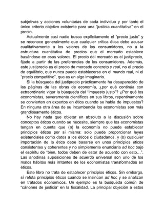 subjetivas y acciones voluntarias de cada individuo y por tanto el
único criterio objetivo existente para una “justicia cuantitativa” en el
precio.
Actualmente casi nadie busca explícitamente el “precio justo” y
se reconoce generalmente que cualquier crítica ética debe acusar
cualitativamente a los valores de los consumidores, no a la
estructura cuantitativa de precios que el mercado establece
basándose en esos valores. El precio del mercado es el justiprecio,
fijado a partir de las preferencias de los consumidores. Además,
este justiprecio es el precio de mercado concreto y real, no el precio
de equilibrio, que nunca puede establecerse en el mundo real, ni el
“precio competitivo”, que es un algo imaginario.
Si la búsqueda del justiprecio prácticamente ha desaparecido de
las páginas de las obras de economía, ¿por qué continúa con
extraordinario vigor la búsqueda del “impuesto justo”? ¿Por qué los
economistas, severamente científicos en sus libros, repentinamente
se convierten en expertos en ética cuando se habla de impuestos?
En ninguna otra área de su incumbencia los economistas son más
grandiosamente éticos.
No hay nada que objetar en absoluto a la discusión sobre
conceptos éticos cuando se necesite, siempre que los economistas
tengan en cuenta que (a) la economía no puede establecer
principios éticos por sí misma: solo puede proporcionar leyes
existenciales como datos a los éticos o ciudadanos, y (b) cualquier
importación de la ética debe basarse en unos principios éticos
consistentes y coherentes y no simplemente enunciarla ad hoc bajo
el espíritu de “bien, todos deben de estar de acuerdo con esto…”.
Las anodinas suposiciones de acuerdo universal son uno de los
malos hábitos más irritantes de los economistas transformados en
éticos.
Este libro no trata de establecer principios éticos. Sin embargo,
sí refuta principios éticos cuando se insinúan ad hoc y se analizan
en tratados económicos. Un ejemplo es la búsqueda común de
“cánones de justicia” en la fiscalidad. La principal objeción a estos
 