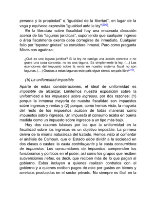 persona y la propiedad” o “igualdad de la libertad”, en lugar de la
vaga y equívoca expresión “igualdad ante la ley”[209].
En la literatura sobre fiscalidad hay una enconada discusión
acerca de las “lagunas jurídicas”, suponiendo que cualquier ingreso
o área fiscalmente exenta debe corregirse de inmediato. Cualquier
fallo por “taponar grietas” se considera inmoral. Pero como pregunta
Mises con agudeza:
¿Qué es una laguna jurídica? Si la ley no castiga una acción concreta o no
grava una cosa concreta, no es una laguna. Es simplemente la ley. (…) Las
exenciones del impuesto sobre la renta en nuestro sistema fiscal no son
lagunas. (…) Gracias a estas lagunas este país sigue siendo un país libre[210].
(b) La uniformidad imposible
Aparte de estas consideraciones, el ideal de uniformidad es
imposible de alcanzar. Limitemos nuestra exposición sobre la
uniformidad a los impuestos sobre ingresos, por dos razones: (1)
porque la inmensa mayoría de nuestra fiscalidad son impuestos
sobre ingresos y rentas y (2) porque, como hemos visto, la mayoría
del resto de los impuestos acaban de todas maneras como
impuestos sobre ingresos. Un impuesto al consumo acaba en buena
medida como un impuesto sobre ingresos a un tipo más bajo.
Hay dos razones básicas por las que la uniformidad en la
fiscalidad sobre los ingresos es un objetivo imposible. La primera
deriva de la misma naturaleza del Estado. Hemos visto al comentar
el análisis de Calhoun, que el Estado debe dividir a la sociedad en
dos clases o castas: la casta contribuyente y la casta consumidora
de impuestos. Los consumidores de impuestos comprenden los
funcionarios y políticos en el poder, así como los grupos que reciben
subvenciones netas, es decir, que reciben más de lo que pagan al
gobierno. Estos incluyen a quienes realizan contratos con el
gobierno y a quienes reciben pagos de este por gastos en bienes y
servicios producidos en el sector privado. No siempre es fácil en la
 