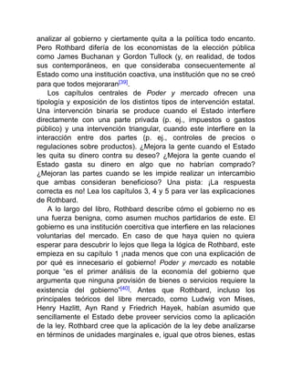 analizar al gobierno y ciertamente quita a la política todo encanto.
Pero Rothbard difería de los economistas de la elección pública
como James Buchanan y Gordon Tullock (y, en realidad, de todos
sus contemporáneos, en que consideraba consecuentemente al
Estado como una institución coactiva, una institución que no se creó
para que todos mejoraran[39].
Los capítulos centrales de Poder y mercado ofrecen una
tipología y exposición de los distintos tipos de intervención estatal.
Una intervención binaria se produce cuando el Estado interfiere
directamente con una parte privada (p. ej., impuestos o gastos
público) y una intervención triangular, cuando este interfiere en la
interacción entre dos partes (p. ej., controles de precios o
regulaciones sobre productos). ¿Mejora la gente cuando el Estado
les quita su dinero contra su deseo? ¿Mejora la gente cuando el
Estado gasta su dinero en algo que no habrían comprado?
¿Mejoran las partes cuando se les impide realizar un intercambio
que ambas consideran beneficioso? Una pista: ¡La respuesta
correcta es no! Lea los capítulos 3, 4 y 5 para ver las explicaciones
de Rothbard.
A lo largo del libro, Rothbard describe cómo el gobierno no es
una fuerza benigna, como asumen muchos partidarios de este. El
gobierno es una institución coercitiva que interfiere en las relaciones
voluntarias del mercado. En caso de que haya quien no quiera
esperar para descubrir lo lejos que llega la lógica de Rothbard, este
empieza en su capítulo 1 ¡nada menos que con una explicación de
por qué es innecesario el gobierno! Poder y mercado es notable
porque “es el primer análisis de la economía del gobierno que
argumenta que ninguna provisión de bienes o servicios requiere la
existencia del gobierno”[40]. Antes que Rothbard, incluso los
principales teóricos del libre mercado, como Ludwig von Mises,
Henry Hazlitt, Ayn Rand y Friedrich Hayek, habían asumido que
sencillamente el Estado debe proveer servicios como la aplicación
de la ley. Rothbard cree que la aplicación de la ley debe analizarse
en términos de unidades marginales e, igual que otros bienes, estas
 