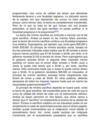progresividad. Una curva de utilidad del dinero que descienda
lentamente llevaría a una fiscalidad regresiva. La discusión acerca
de la rapidez con que descienden las curvas no tiene sentido
porque, como hemos visto, la teoría es completamente insostenible.
Pero de lo que se trata es de que incluso con sus propios
postulados, la teoría del igual sacrificio no puede justificar ni la
fiscalidad progresiva ni la proporcional[225].
La teoría del mínimo sacrificio se confunde a menudo con la del
igual sacrificio. Ambas se basan en las mismas falsas premisas,
pero la teoría del mínimo sacrificio conlleva una fiscalidad progresiva
muy drástica. Supongamos, por ejemplo, que Jones gana $50,000 y
Smith $30,000. El principio de mínimo sacrificio social, basado en
las tres premisas indicadas antes implica que $1.00 tomado a Jones
supone menos sacrificio que $1.00 tomado a Smith; por tanto, si el
gobierno necesita $1.00 lo tomará de Jones. Pero supongamos que
el gobierno necesita $2.00: el segundo dólar impondrá menos
sacrificio en Jones que el primer dólar tomado a Smith, pues a
Jones le queda más dinero que a Smith y, por tanto, sacrifica
menos. Esto continuaría hasta que a Jones le quede menos dinero
que a Smith. Si el gobierno necesitara $20,000 en impuestos, el
principio de mínimo sacrificio aconseja tomar íntegramente este
dinero de Jones y nada de Smith. En otras palabras, defiende
apropiarse de todos los mayores ingresos hasta que se cubran las
necesidades gubernamentales[226].
El principio de mínimo sacrificio depende en buena parte, como
la teoría de igual sacrificio, del insostenible punto de vista de que la
curva de utilidad del dinero de cada uno es básicamente idéntica.
Ambas se basan asimismo en otra falacia, que ahora vamos a
refutar: que el “sacrificio” es simplemente el reverso de la utilidad del
dinero. Porque el sacrificio subjetivo en los impuestos puede no ser
simplemente el coste de oportunidad previsto para el dinero pagado,
también puede incrementarse por la indignación moral debido al
procedimiento fiscal. Así, Jones puede sentirse tan indignado
moralmente por el procedimiento precedente que su sacrificio
 