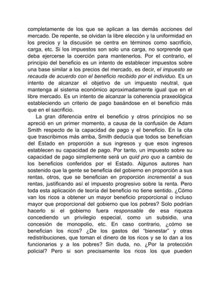 completamente de los que se aplican a las demás acciones del
mercado. De repente, se olvidan la libre elección y la uniformidad en
los precios y la discusión se centra en términos como sacrificio,
carga, etc. Si los impuestos son solo una carga, no sorprende que
deba ejercerse la coerción para mantenerlos. Por el contrario, el
principio del beneficio es un intento de establecer impuestos sobre
una base similar a los precios del mercado, es decir, el impuesto se
recauda de acuerdo con el beneficio recibido por el individuo. Es un
intento de alcanzar el objetivo de un impuesto neutral, que
mantenga al sistema económico aproximadamente igual que en el
libre mercado. Es un intento de alcanzar la coherencia praxeológica
estableciendo un criterio de pago basándose en el beneficio más
que en el sacrificio.
La gran diferencia entre el beneficio y otros principios no se
apreció en un primer momento, a causa de la confusión de Adam
Smith respecto de la capacidad de pago y el beneficio. En la cita
que trascribimos más arriba, Smith deducía que todos se benefician
del Estado en proporción a sus ingresos y que esos ingresos
establecen su capacidad de pago. Por tanto, un impuesto sobre su
capacidad de pago simplemente será un quid pro quo a cambio de
los beneficios conferidos por el Estado. Algunos autores han
sostenido que la gente se beneficia del gobierno en proporción a sus
rentas, otros, que se benefician en proporción incremental a sus
rentas, justificando así el impuesto progresivo sobre la renta. Pero
toda esta aplicación de teoría del beneficio no tiene sentido. ¿Cómo
van los ricos a obtener un mayor beneficio proporcional o incluso
mayor que proporcional del gobierno que los pobres? Solo podrían
hacerlo si el gobierno fuera responsable de esa riqueza
concediendo un privilegio especial, como un subsidio, una
concesión de monopolio, etc. En caso contrario, ¿cómo se
benefician los ricos? ¿De los gastos del “bienestar” y otras
redistribuciones, que toman el dinero de los ricos y se lo dan a los
funcionarios y a los pobres? Sin duda, no. ¿Por la protección
policial? Pero si son precisamente los ricos los que pueden
 