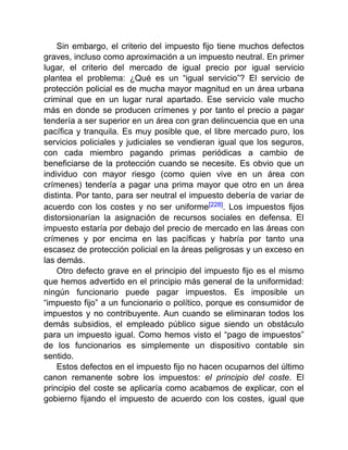 Sin embargo, el criterio del impuesto fijo tiene muchos defectos
graves, incluso como aproximación a un impuesto neutral. En primer
lugar, el criterio del mercado de igual precio por igual servicio
plantea el problema: ¿Qué es un “igual servicio”? El servicio de
protección policial es de mucha mayor magnitud en un área urbana
criminal que en un lugar rural apartado. Ese servicio vale mucho
más en donde se producen crímenes y por tanto el precio a pagar
tendería a ser superior en un área con gran delincuencia que en una
pacífica y tranquila. Es muy posible que, el libre mercado puro, los
servicios policiales y judiciales se vendieran igual que los seguros,
con cada miembro pagando primas periódicas a cambio de
beneficiarse de la protección cuando se necesite. Es obvio que un
individuo con mayor riesgo (como quien vive en un área con
crímenes) tendería a pagar una prima mayor que otro en un área
distinta. Por tanto, para ser neutral el impuesto debería de variar de
acuerdo con los costes y no ser uniforme[228]. Los impuestos fijos
distorsionarían la asignación de recursos sociales en defensa. El
impuesto estaría por debajo del precio de mercado en las áreas con
crímenes y por encima en las pacíficas y habría por tanto una
escasez de protección policial en la áreas peligrosas y un exceso en
las demás.
Otro defecto grave en el principio del impuesto fijo es el mismo
que hemos advertido en el principio más general de la uniformidad:
ningún funcionario puede pagar impuestos. Es imposible un
“impuesto fijo” a un funcionario o político, porque es consumidor de
impuestos y no contribuyente. Aun cuando se eliminaran todos los
demás subsidios, el empleado público sigue siendo un obstáculo
para un impuesto igual. Como hemos visto el “pago de impuestos”
de los funcionarios es simplemente un dispositivo contable sin
sentido.
Estos defectos en el impuesto fijo no hacen ocuparnos del último
canon remanente sobre los impuestos: el principio del coste. El
principio del coste se aplicaría como acabamos de explicar, con el
gobierno fijando el impuesto de acuerdo con los costes, igual que
 