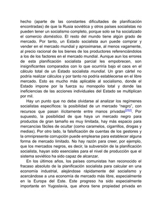hecho (aparte de las constantes dificultades de planificación
encontradas) de que la Rusia soviética y otros países socialistas no
pueden tener un socialismo completo, porque solo se ha socializado
el comercio doméstico. El resto del mundo tiene algún grado de
mercado. Por tanto, un Estado socialista aun puede comprar y
vender en el mercado mundial y aproximarse, al menos vagamente,
al precio racional de los bienes de los productores referenciándolos
a los de los factores en el mercado mundial. Aunque aun los errores
de esta planificación socialista parcial les empobrecen, son
insignificantes comparados con lo que ocurriría bajo el caos en el
cálculo total de un Estado socialista mundial. Un gran cártel no
podría realizar cálculos y por tanto no podría establecerse en el libre
mercado. Esto es mucho más aplicable al socialismo, donde el
Estado impone por la fuerza su monopolio total y donde las
ineficiencias de las acciones individuales del Estado se multiplican
por mil.
Hay un punto que no debe olvidarse al analizar los regímenes
socialistas específicos: la posibilidad de un mercado “negro”, con
recursos que pasan ilícitamente entre manos privadas[252]. Por
supuesto, la posibilidad de que haya un mercado negro para
productos de gran tamaño es muy limitada, hay más espacio para
mercancías fáciles de ocultar (como caramelos, cigarrillos, drogas y
medias). Por otro lado, la falsificación de cuentas de los gestores y
la omnipresente corrupción puede emplearse para establecer alguna
forma de mercado limitado. No hay razón para creer, por ejemplo,
que los mercados negros, es decir, la subversión de la planificación
socialista, hayan sido esenciales para el nivel de producción que el
sistema soviético ha sido capaz de alcanzar.
En los últimos años, los países comunistas han reconocido el
fracaso absoluto de la planificación socialista para calcular en una
economía industrial, alejándose rápidamente del socialismo y
acercándose a una economía de mercado más libre, especialmente
en la Europa del Este. Este progreso ha sido especialmente
importante en Yugoslavia, que ahora tiene propiedad privada en
 