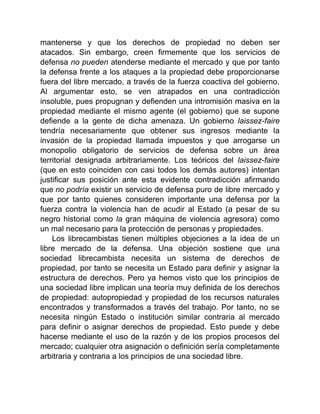 mantenerse y que los derechos de propiedad no deben ser
atacados. Sin embargo, creen firmemente que los servicios de
defensa no pueden atenderse mediante el mercado y que por tanto
la defensa frente a los ataques a la propiedad debe proporcionarse
fuera del libre mercado, a través de la fuerza coactiva del gobierno.
Al argumentar esto, se ven atrapados en una contradicción
insoluble, pues propugnan y defienden una intromisión masiva en la
propiedad mediante el mismo agente (el gobierno) que se supone
defiende a la gente de dicha amenaza. Un gobierno laissez-faire
tendría necesariamente que obtener sus ingresos mediante la
invasión de la propiedad llamada impuestos y que arrogarse un
monopolio obligatorio de servicios de defensa sobre un área
territorial designada arbitrariamente. Los teóricos del laissez-faire
(que en esto coinciden con casi todos los demás autores) intentan
justificar sus posición ante esta evidente contradicción afirmando
que no podría existir un servicio de defensa puro de libre mercado y
que por tanto quienes consideren importante una defensa por la
fuerza contra la violencia han de acudir al Estado (a pesar de su
negro historial como la gran máquina de violencia agresora) como
un mal necesario para la protección de personas y propiedades.
Los librecambistas tienen múltiples objeciones a la idea de un
libre mercado de la defensa. Una objeción sostiene que una
sociedad librecambista necesita un sistema de derechos de
propiedad, por tanto se necesita un Estado para definir y asignar la
estructura de derechos. Pero ya hemos visto que los principios de
una sociedad libre implican una teoría muy definida de los derechos
de propiedad: autopropiedad y propiedad de los recursos naturales
encontrados y transformados a través del trabajo. Por tanto, no se
necesita ningún Estado o institución similar contraria al mercado
para definir o asignar derechos de propiedad. Esto puede y debe
hacerse mediante el uso de la razón y de los propios procesos del
mercado; cualquier otra asignación o definición sería completamente
arbitraria y contraria a los principios de una sociedad libre.
 