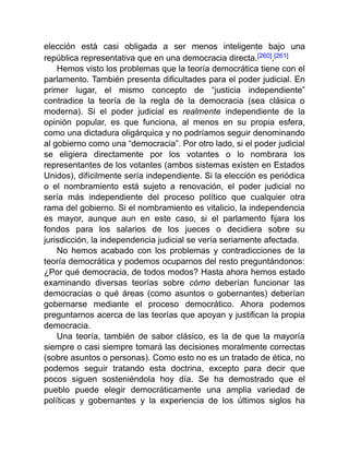 elección está casi obligada a ser menos inteligente bajo una
república representativa que en una democracia directa.[260],[261]
Hemos visto los problemas que la teoría democrática tiene con el
parlamento. También presenta dificultades para el poder judicial. En
primer lugar, el mismo concepto de “justicia independiente”
contradice la teoría de la regla de la democracia (sea clásica o
moderna). Si el poder judicial es realmente independiente de la
opinión popular, es que funciona, al menos en su propia esfera,
como una dictadura oligárquica y no podríamos seguir denominando
al gobierno como una “democracia”. Por otro lado, si el poder judicial
se eligiera directamente por los votantes o lo nombrara los
representantes de los votantes (ambos sistemas existen en Estados
Unidos), difícilmente sería independiente. Si la elección es periódica
o el nombramiento está sujeto a renovación, el poder judicial no
sería más independiente del proceso político que cualquier otra
rama del gobierno. Si el nombramiento es vitalicio, la independencia
es mayor, aunque aun en este caso, si el parlamento fijara los
fondos para los salarios de los jueces o decidiera sobre su
jurisdicción, la independencia judicial se vería seriamente afectada.
No hemos acabado con los problemas y contradicciones de la
teoría democrática y podemos ocuparnos del resto preguntándonos:
¿Por qué democracia, de todos modos? Hasta ahora hemos estado
examinando diversas teorías sobre cómo deberían funcionar las
democracias o qué áreas (como asuntos o gobernantes) deberían
gobernarse mediante el proceso democrático. Ahora podemos
preguntarnos acerca de las teorías que apoyan y justifican la propia
democracia.
Una teoría, también de sabor clásico, es la de que la mayoría
siempre o casi siempre tomará las decisiones moralmente correctas
(sobre asuntos o personas). Como esto no es un tratado de ética, no
podemos seguir tratando esta doctrina, excepto para decir que
pocos siguen sosteniéndola hoy día. Se ha demostrado que el
pueblo puede elegir democráticamente una amplia variedad de
políticas y gobernantes y la experiencia de los últimos siglos ha
 