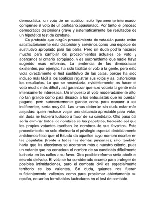 democrática, un voto de un apático, solo ligeramente interesado,
compense el voto de un partidario apasionado. Por tanto, el proceso
democrático distorsiona grave y sistemáticamente los resultados de
un hipotético test de combate.
Es probable que ningún procedimiento de votación pueda evitar
satisfactoriamente esta distorsión y servirnos como una especie de
sustitutivo apropiado para las balas. Pero sin duda podría hacerse
mucho para cambiar los procedimientos actuales de voto y
acercarlos al criterio apropiado, y es sorprendente que nadie haya
sugerido esas reformas. La tendencia de las democracias
existentes, por ejemplo, ha sido facilitar el voto a la gente, pero esto
viola directamente el test sustitutivo de las balas, porque ha sido
incluso más fácil a los apáticos registrar sus votos y así distorsionar
los resultados. Lo que se necesitaría, evidentemente, es hacer el
voto mucho más difícil y así garantizar que solo votaría la gente más
intensamente interesada. Un impuesto al voto moderadamente alto,
no tan grande como para disuadir a los entusiastas que no puedan
pagarlo, pero suficientemente grande como para disuadir a los
indiferentes, sería muy útil. Las urnas deberían sin duda estar más
alejadas: quien rechace viajar una distancia apreciable para votar,
sin duda no hubiera luchado a favor de su candidato. Otro paso útil
sería eliminar todos los nombres de las papeletas, haciendo así que
los propios votantes escriban los nombres de sus favoritos. Este
procedimiento no solo eliminaría el privilegio especial decididamente
antidemocrático que el Estado da aquellos cuyo nombre escribe en
las papeletas (frente a todas las demás personas), sino también
haría que las elecciones se acercaran más a nuestro criterio, pues
un votante que no conociera el nombre de su candidato difícilmente
lucharía en las calles a su favor. Otra posible reforma sería abolir el
secreto del voto. El voto se ha considerado secreto para proteger de
posibles intimidaciones, pero el combate civil es especialmente
territorio de los valientes. Sin duda, quienes nos fueran
suficientemente valientes como para proclamar abiertamente su
opción, no serían formidables luchadores en el test de combate.
 