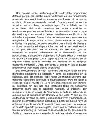 Una doctrina similar sostiene que el Estado debe proporcionar
defensa porque ese estatus único de defensa es una precondición
necesaria para la actividad del mercado, una función sin la que no
podría existir una economía de mercado. Este argumento es un non
sequitur que nos lleva demasiado lejos. Es la falacia de los
economistas clásicos de considerar los bienes y servicios en
términos de grandes clases frente a la economía moderna, que
demuestra que los servicios deben considerarse en términos de
unidades marginales. Porque todas las acciones en el mercado son
marginales. Si empezamos a tratar clases enteras en lugar de
unidades marginales, podemos descubrir una miríada de bienes y
servicios necesarios e indispensables que podrían ser considerados
como “precondiciones” de la actividad del mercado. ¿No es
necesario el espacio habitacional, o la alimentación de los
participantes, o la ropa, o el alojamiento? ¿Puede existir un mercado
sin ellos? ¿Y qué pasa con el papel, que se ha convertido en un
requisito básico para la actividad del mercado en la compleja
economía moderna? ¿Debe, por tanto, el Estado y solo el Estado
proporcionar todos estos bienes y servicios?
Los librecambistas asumen asimismo que debe haber un solo
monopolio obligatorio de coerción y toma de decisiones en la
sociedad, que, por ejemplo, debe haber un Tribunal Supremo que
transmita decisiones definitivas e incuestionables. Pero no llegan a
reconocer que el mundo se las ha arreglado bastante bien durante
su existencia sin que uno sola institución tome las decisiones
definitivas sobre toda la superficie habitada. El argentino, por
ejemplo, vive en un estado de “anarquía”, de falta de gobierno, en
relación con el ciudadano de Uruguay o de Ceilán. Y aun así los
ciudadanos privados de estos y otros países viven y comercian sin
meterse en conflictos legales insolubles, a pesar de que no haya un
gobierno dirigente común. El argentino que crea que, por ejemplo,
se ha visto agredido por un cingalés, acude con su reclamación a un
tribunal argentino y su decisión es reconocida por los tribunales de
Ceilán y viceversa si es el cingalés la parte agraviada. Aunque sea
 