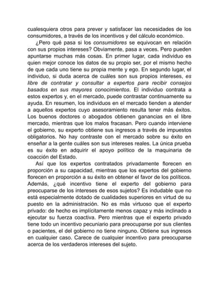 cualesquiera otros para prever y satisfacer las necesidades de los
consumidores, a través de los incentivos y del cálculo económico.
¿Pero qué pasa si los consumidores se equivocan en relación
con sus propios intereses? Obviamente, pasa a veces. Pero pueden
apuntarse muchas más cosas. En primer lugar, cada individuo es
quien mejor conoce los datos de su propio ser, por el mismo hecho
de que cada uno tiene su propia mente y ego. En segundo lugar, el
individuo, si duda acerca de cuáles son sus propios intereses, es
libre de contratar y consultar a expertos para recibir consejos
basados en sus mayores conocimientos. El individuo contrata a
estos expertos y, en el mercado, puede contrastar continuamente su
ayuda. En resumen, los individuos en el mercado tienden a atender
a aquellos expertos cuyo asesoramiento resulta tener más éxitos.
Los buenos doctores o abogados obtienen ganancias en el libre
mercado, mientras que los malos fracasan. Pero cuando interviene
el gobierno, su experto obtiene sus ingresos a través de impuestos
obligatorios. No hay contraste con el mercado sobre su éxito en
enseñar a la gente cuáles son sus intereses reales. La única prueba
es su éxito en adquirir el apoyo político de la maquinaria de
coacción del Estado.
Así que los expertos contratados privadamente florecen en
proporción a su capacidad, mientras que los expertos del gobierno
florecen en proporción a su éxito en obtener el favor de los políticos.
Además, ¿qué incentivo tiene el experto del gobierno para
preocuparse de los intereses de esos sujetos? Es indudable que no
está especialmente dotado de cualidades superiores en virtud de su
puesto en la administración. No es más virtuoso que el experto
privado: de hecho es implícitamente menos capaz y más inclinado a
ejecutar su fuerza coactiva. Pero mientras que el experto privado
tiene todo un incentivo pecuniario para preocuparse por sus clientes
o pacientes, el del gobierno no tiene ninguno. Obtiene sus ingresos
en cualquier caso. Carece de cualquier incentivo para preocuparse
acerca de los verdaderos intereses del sujeto.
 