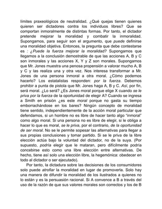 límites praxeológicos de neutralidad. ¿Qué quejas tienen quienes
quieren ser dictadores contra los individuos libres? Que se
comportan inmoralmente de distintas formas. Por tanto, el dictador
pretende mejorar la moralidad y combatir la inmoralidad.
Supongamos, para seguir son el argumento, que puede definirse
una moralidad objetiva. Entonces, la pregunta que debe contestarse
es : ¿Puede la fuerza mejorar la moralidad? Supongamos que
llegamos a la conclusión demostrable de que las acciones A, B y C
son inmorales y las acciones X, Y y Z son morales. Supongamos
que Mr. Jones muestra una penosa propensión a valorar mucho A, B
y C y las realiza una y otra vez. Nos interesa transformar a Mr.
Jones de una persona inmoral a otra moral. ¿Cómo podemos
hacerlo? Los estatalistas responden: por la fuerza. Debemos
prohibir a punta de pistola que Mr. Jones haga A, B y C. Así, por fin,
será moral. ¿Lo será? ¿Es Jones moral porque elige X cuando se le
priva por la fuerza de la oportunidad de elegir A? Cuando se ingresa
a Smith en prisión ¿es este moral porque no gasta su tiempo
emborrachándose en los bares? Ningún concepto de moralidad
tiene sentido, independientemente de la acción moral particular que
defendamos, si un hombre no es libre de hacer tanto algo “inmoral”
como algo moral. Si una persona no es libre de elegir, si le obliga a
hacer lo que es moral, se le priva, por el contrario, de la oportunidad
de ser moral. No se le permite sopesar las alternativas para llegar a
sus propias conclusiones y tomar partido. Si se le priva de la libre
elección actúa bajo la voluntad del dictador, no de la suya. (Por
supuesto, podría elegir que le mataran, pero difícilmente podría
concebirse esto como una libre elección entre alternativas. De
hecho, tiene así solo una elección libre, la hegemónica: obedecer en
todo al dictador o ser ejecutado).
Por tanto, la dictadura sobre las decisiones de los consumidores
solo puede atrofiar la moralidad en lugar de promoverla. Solo hay
una manera de difundir la moralidad de los ilustrados a quienes no
lo están y es la persuasión racional. Si A convence a B a través del
uso de la razón de que sus valores morales son correctos y los de B
 