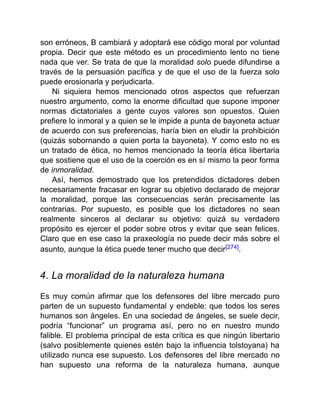 son erróneos, B cambiará y adoptará ese código moral por voluntad
propia. Decir que este método es un procedimiento lento no tiene
nada que ver. Se trata de que la moralidad solo puede difundirse a
través de la persuasión pacífica y de que el uso de la fuerza solo
puede erosionarla y perjudicarla.
Ni siquiera hemos mencionado otros aspectos que refuerzan
nuestro argumento, como la enorme dificultad que supone imponer
normas dictatoriales a gente cuyos valores son opuestos. Quien
prefiere lo inmoral y a quien se le impide a punta de bayoneta actuar
de acuerdo con sus preferencias, haría bien en eludir la prohibición
(quizás sobornando a quien porta la bayoneta). Y como esto no es
un tratado de ética, no hemos mencionado la teoría ética libertaria
que sostiene que el uso de la coerción es en sí mismo la peor forma
de inmoralidad.
Así, hemos demostrado que los pretendidos dictadores deben
necesariamente fracasar en lograr su objetivo declarado de mejorar
la moralidad, porque las consecuencias serán precisamente las
contrarias. Por supuesto, es posible que los dictadores no sean
realmente sinceros al declarar su objetivo: quizá su verdadero
propósito es ejercer el poder sobre otros y evitar que sean felices.
Claro que en ese caso la praxeología no puede decir más sobre el
asunto, aunque la ética puede tener mucho que decir[274].
4. La moralidad de la naturaleza humana
Es muy común afirmar que los defensores del libre mercado puro
parten de un supuesto fundamental y endeble: que todos los seres
humanos son ángeles. En una sociedad de ángeles, se suele decir,
podría “funcionar” un programa así, pero no en nuestro mundo
falible. El problema principal de esta crítica es que ningún libertario
(salvo posiblemente quienes estén bajo la influencia tolstoyana) ha
utilizado nunca ese supuesto. Los defensores del libre mercado no
han supuesto una reforma de la naturaleza humana, aunque
 