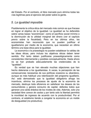 del Estado. Por el contrario, el libre mercado puro elimina todas las
vías legítimas para el ejercicio del poder sobre la gente.
5. La igualdad imposible
Posiblemente la crítica ética del mercado más común es que fracasa
en lograr el objetivo de la igualdad. La igualdad se ha defendido
sobre varias bases “económicas”, como el sacrificio social mínimo o
la disminución de la utilidad marginal del dinero (ver el capítulo
previo sobre la fiscalidad). Pero en los últimos años, los
economistas han reconocido que no pueden justificar el
igualitarismo por medio de la economía, que necesitan en último
término una base ética para la igualdad.
La economía o la praxeología no pueden establecer la validez de
las ideas éticas, pero incluso los objetivos éticos deben tener
sentido. Por tanto deben justificarse praxeológicamente como
consistentes internamente y posibles conceptualmente. Hasta ahora
no se han probado adecuadamente las credenciales de la
“igualdad”.
Es verdad que se han elevado muchas objeciones que han
hecho detenerse a los igualitaristas. A veces, la percepción de las
consecuencias necesarias de sus políticas ocasiona su abandono,
aunque es más habitual una ralentización del programa igualitario.
Así: está demostrado que la igualdad obligatoria ahoga los
incentivos, elimina los procesos de ajuste de la economía de
mercado, destruye toda eficiencia en satisfacer los deseos de los
consumidores y genera consumo de capital, defectos todos que
generan una caída drástica de los niveles de vida. Además, solo una
sociedad libre carece de castas y por tanto solo la libertad permitirá
la movilidad de ingresos de acuerdo con la productividad. Por el
contrario, el estatismo tiende a congelar la economía en un molde
de desigualdad (no productiva).
 