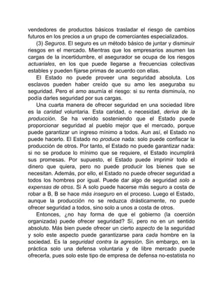 vendedores de productos básicos trasladar el riesgo de cambios
futuros en los precios a un grupo de comerciantes especializados.
(3) Seguros. El seguro es un método básico de juntar y disminuir
riesgos en el mercado. Mientras que los empresarios asumen las
cargas de la incertidumbre, el asegurador se ocupa de los riesgos
actuariales, en los que puede llegarse a frecuencias colectivas
estables y pueden fijarse primas de acuerdo con ellas.
El Estado no puede proveer una seguridad absoluta. Los
esclavos pueden haber creído que su amo les aseguraba su
seguridad. Pero el amo asumía el riesgo: si su renta disminuía, no
podía darles seguridad por sus cargas.
Una cuarta manera de ofrecer seguridad en una sociedad libre
es la caridad voluntaria. Esta caridad, o necesidad, deriva de la
producción. Se ha venido sosteniendo que el Estado puede
proporcionar seguridad al pueblo mejor que el mercado, porque
puede garantizar un ingreso mínimo a todos. Aun así, el Estado no
puede hacerlo. El Estado no produce nada: solo puede confiscar la
producción de otros. Por tanto, el Estado no puede garantizar nada:
si no se produce lo mínimo que se requiere, el Estado incumplirá
sus promesas. Por supuesto, el Estado puede imprimir todo el
dinero que quiera, pero no puede producir los bienes que se
necesitan. Además, por ello, el Estado no puede ofrecer seguridad a
todos los hombres por igual. Puede dar algo de seguridad solo a
expensas de otros. Si A solo puede hacerse más seguro a costa de
robar a B, B se hace más inseguro en el proceso. Luego el Estado,
aunque la producción no se reduzca drásticamente, no puede
ofrecer seguridad a todos, sino solo a unos a costa de otros.
Entonces, ¿no hay forma de que el gobierno (la coerción
organizada) puede ofrecer seguridad? Sí, pero no en un sentido
absoluto. Más bien puede ofrecer un cierto aspecto de la seguridad
y solo este aspecto puede garantizarse para cada hombre en la
sociedad. Es la seguridad contra la agresión. Sin embargo, en la
práctica solo una defensa voluntaria y de libre mercado puede
ofrecerla, pues solo este tipo de empresa de defensa no-estatista no
 