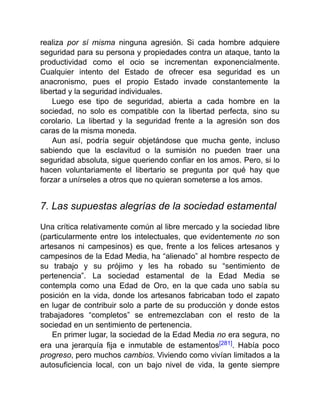 realiza por sí misma ninguna agresión. Si cada hombre adquiere
seguridad para su persona y propiedades contra un ataque, tanto la
productividad como el ocio se incrementan exponencialmente.
Cualquier intento del Estado de ofrecer esa seguridad es un
anacronismo, pues el propio Estado invade constantemente la
libertad y la seguridad individuales.
Luego ese tipo de seguridad, abierta a cada hombre en la
sociedad, no solo es compatible con la libertad perfecta, sino su
corolario. La libertad y la seguridad frente a la agresión son dos
caras de la misma moneda.
Aun así, podría seguir objetándose que mucha gente, incluso
sabiendo que la esclavitud o la sumisión no pueden traer una
seguridad absoluta, sigue queriendo confiar en los amos. Pero, si lo
hacen voluntariamente el libertario se pregunta por qué hay que
forzar a unírseles a otros que no quieran someterse a los amos.
7. Las supuestas alegrías de la sociedad estamental
Una crítica relativamente común al libre mercado y la sociedad libre
(particularmente entre los intelectuales, que evidentemente no son
artesanos ni campesinos) es que, frente a los felices artesanos y
campesinos de la Edad Media, ha “alienado” al hombre respecto de
su trabajo y su prójimo y les ha robado su “sentimiento de
pertenencia”. La sociedad estamental de la Edad Media se
contempla como una Edad de Oro, en la que cada uno sabía su
posición en la vida, donde los artesanos fabricaban todo el zapato
en lugar de contribuir solo a parte de su producción y donde estos
trabajadores “completos” se entremezclaban con el resto de la
sociedad en un sentimiento de pertenencia.
En primer lugar, la sociedad de la Edad Media no era segura, no
era una jerarquía fija e inmutable de estamentos[281]. Había poco
progreso, pero muchos cambios. Viviendo como vivían limitados a la
autosuficiencia local, con un bajo nivel de vida, la gente siempre
 