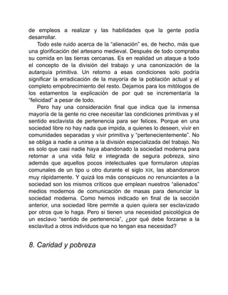 de empleos a realizar y las habilidades que la gente podía
desarrollar.
Todo este ruido acerca de la “alienación” es, de hecho, más que
una glorificación del artesano medieval. Después de todo compraba
su comida en las tierras cercanas. Es en realidad un ataque a todo
el concepto de la división del trabajo y una canonización de la
autarquía primitiva. Un retorno a esas condiciones solo podría
significar la erradicación de la mayoría de la población actual y el
completo empobrecimiento del resto. Dejamos para los mitólogos de
los estamentos la explicación de por qué se incrementaría la
“felicidad” a pesar de todo.
Pero hay una consideración final que indica que la inmensa
mayoría de la gente no cree necesitar las condiciones primitivas y el
sentido esclavista de pertenencia para ser felices. Porque en una
sociedad libre no hay nada que impida, a quienes lo deseen, vivir en
comunidades separadas y vivir primitiva y “pertenecientemente”. No
se obliga a nadie a unirse a la división especializada del trabajo. No
es solo que casi nadie haya abandonado la sociedad moderna para
retornar a una vida feliz e integrada de segura pobreza, sino
además que aquellos pocos intelectuales que formularon utopías
comunales de un tipo u otro durante el siglo XIX, las abandonaron
muy rápidamente. Y quizá los más conspicuos no renunciantes a la
sociedad son los mismos críticos que emplean nuestros “alienados”
medios modernos de comunicación de masas para denunciar la
sociedad moderna. Como hemos indicado en final de la sección
anterior, una sociedad libre permite a quien quiera ser esclavizado
por otros que lo haga. Pero si tienen una necesidad psicológica de
un esclavo “sentido de pertenencia”, ¿por qué debe forzarse a la
esclavitud a otros individuos que no tengan esa necesidad?
8. Caridad y pobreza
 
