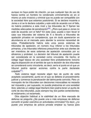 aunque no haya poder de citación, ya que cualquier tipo de uso de
fuerza contra un hombre no condenado criminalmente es en sí
mismo un acto invasivo y criminal que no puede ser compatible con
la sociedad libre que estamos postulando. Si se declara inocente a
Jones o si se le declara culpable y este está de acuerdo con el fallo,
no habría problema a este nivel y los tribunales de Y fijarían las
medidas adecuadas de penalización[50]. ¿Pero qué pasa si Jones no
está de acuerdo con el fallo? En este caso, puede o bien llevar el
caso sus tribunales del sistema de X o llevarlo a tribunales de
apelación privados en competencia, que sin duda aparecerían en
abundancia en el mercado para atender la enorme necesidad de
estos. Probablemente habría solo unos pocos sistemas de
tribunales de apelación, en número muy inferior a los tribunales
primarios, y los tribunales inferiores presumirían ante sus clientes de
ser miembros de esos sistemas de apelación conocidos por su
eficiencia y probidad. La decisión del tribunal de apelación puede
ser considerada en la sociedad como vinculante. De hecho, el
código legal básico de una sociedad libre probablemente incluiría
alguna disposición en el sentido de que la decisión de dos tribunales
se considerará como vinculante, es decir, sería el punto en el que un
tribunal podría ejercer acciones contra la parte declarada
culpable[51].
Todo sistema legal necesita algún tipo de punto de corte
aceptado socialmente, punto en el que se detiene el procedimiento
judicial y comienza la penalización del delincuente convicto. Pero un
monopolio de los tribunales con decisiones irrevocables no necesita
ser impuesto y, por supuesto, no puede producirse en una sociedad
libre; además un código legal libertario bien podría tener un punto de
corte de dos tribunales, pues siempre hay dos partes contendientes:
el reclamante y el reclamado.
Otra objeción habitual a la viabilidad de un libre mercado de
defensa se pregunta ¿No puede una o más empresas de defensa
convertir el poder coercitivo en actividades criminales? Es decir, ¿no
puede una empresa de policía privada emplear su fuerza para
 
