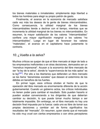 los bienes materiales o inmateriales: simplemente deja libertad a
todos los hombres para elegir su propio patrón de gasto.
Finalmente, el avance en la economía de mercado satisface
cada vez más los deseos de la gente de bienes intercambiables.
Como consecuencia, la utilidad marginal de los bienes
intercambiables tiende a declinar con el tiempo, mientras que se
incrementa la utilidad marginal de los bienes no intercambiables. En
resumen, la mayor satisfacción de los valores “intercambiables”
confiere una mayor significación marginal a los valores “no
intercambiables”. Luego en lugar de favorecer los valores
“materiales”, el avance en el capitalismo hace justamente lo
contrario.
10. ¿Vuelta a la selva?
Muchos críticos se quejan de que el libre mercado al dejar de lado a
los empresarios ineficientes o en otras decisiones, demuestra ser un
“monstruo impersonal”. Acusan a la economía del libre mercado de
ser “la ley de la selva”, donde la “supervivencia de los más aptos” es
la ley[287]. Por ello a los libertarios que defienden un libre mercado
se les llama “darwinistas sociales” que desean el exterminio de los
débiles en beneficio de los fuertes.
En primer lugar, esos críticos olvidan el hecho de que la
operación del libre mercado es enormemente diferente de la acción
gubernamental. Cuando un gobierno actúa, los críticos individuales
no tienen poder para cambiar el resultado. Solo pueden hacerlo si
pueden acabar convenciendo a los dirigentes de que deberían
cambiar su decisión, lo que puede tomar mucho tiempo o ser
totalmente imposible. Sin embargo, en el libre mercado no hay una
decisión final impuesta por la fuerza: cada uno es libre de tomar sus
propias decisiones y cambiar así de forma significativa los
resultados del “mercado”. En resumen, quien sienta que el mercado
ha sido muy cruel con ciertos empresarios o con otros perceptores
 