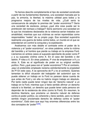 Ya hemos descrito completamente el tipo de sociedad construida
a partir de los fundamentos libertarios, una sociedad marcada por la
paz, la armonía, la libertad, la máxima utilidad para todos y la
progresiva mejora de los niveles de vida. ¿Cuál sería la
consecuencia de adoptar la premisa del “poder económico”? Sería
una sociedad de esclavos, porque ¿qué otra cosa puede ser la
prohibición del rechazo a trabajar? Sería asimismo una sociedad en
la que los iniciadores declarados de la violencia serían tratados con
amabilidad, mientras que sus víctimas se verían reprendidas como
responsables “reales” de su propio yugo. Esa sociedad supondría
realmente una guerra de todos contra todos, un mundo en el que se
extenderían sin control la conquista y la explotación.
Analicemos con más detalle el contraste entre el poder de la
violencia y el “poder económico”, en otras palabras, entre la víctima
del bandido y el hombre que pierde su trabajo en la empresa Ford.
Llamemos en ambos casos al supuesto ejercitante de poder como P
y a su supuesta víctima como X. En el caso del bandido o del
ladrón, P roba a X. En otras palabras, P vive de empobrecer a X y a
otros X. Este es el significado de poder en su original sentido
político. Pero ¿qué pasa con el “poder económico”? Por el contrario,
¡aquí el pretendido empleado reclama estridentemente la propiedad
de P! En este caso, X se aprovecha de P y no al contrario. Quienes
lamentan la difícil situación del trabajador del automóvil que no
puede obtener un trabajo en la Ford no parecen darse cuenta de
que antes de Ford y sin ella no habría ningún trabajo en absoluto.
Por tanto nadie puede tener ningún tipo de “derecho natural” a un
trabajo en la Ford, mientras que sí tiene sentido afirmar un derecho
natural a la libertad, un derecho que puede tener cada persona sin
depender de la existencia de otros (como la Ford). En resumen, la
doctrina libertaria, que proclama un derecho natural de defensa
contra el poder político, es coherente y tiene sentido, pero no tienen
sentido ningún proclamado derecho de defensa contra el “poder
económico”. Está claro que aquí hay enormes diferencias entre los
dos conceptos de “poder”[288].
 