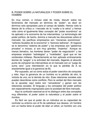 B. PODER SOBRE LA NATURALEZA Y PODER SOBRE EL
HOMBRE
Es muy común, e incluso está de moda, discutir sobre los
fenómenos del mercado en términos de “poder”; es decir en
términos solo apropiados para el campo de batalla. Hemos visto la
falacia de la crítica a l mercado de la “vuelta a la selva” y hemos
visto cómo el igualmente falaz concepto del “poder económico” se
ha aplicado a la economía de los intercambios. La terminología del
poder político, de hecho, domina a menudo las discusiones sobre el
mercado: los pacíficos empresarios son “monarcas económicos”,
“señores feudales de la economía” o “barones ladrones”. Al negocio
se le denomina “sistema de poder” y las empresas son “gobiernos
privados” e incluso, si son muy grandes, “imperios”. Aunque es
menos llamativo, los hombres tienen “poder de negociación” y las
empresas emplean “estrategias” y “rivalidades”, igual que en las
contiendas militares. Recientemente se han aplicado erróneamente
teorías de “juegos” a la actividad del mercado, llegando al absurdo
punto de comparar los intercambios en el mercado con un “juego de
suma cero” (una interrelación en la que la pérdida de A es
exactamente igual a la ganancia de B).
Por supuesto, así es como actúa el poder coercitivo de conquista
y robo. Aquí la ganancia de un hombre es la pérdida de otro; la
victoria de uno, es la derrota de otro. Esas relaciones sociales solo
pueden describirse como conflicto. Pero la verdad del libre mercado
es la opuesta: aquí todos son “vencedores” y ganan con las
relaciones sociales. El lenguaje y los conceptos del poder político
son especialmente inapropiados para la sociedad del libre mercado.
Aquí la confusión esencial es el no distinguir entre dos conceptos
muy diferentes: el poder sobre la naturaleza y el poder sobre el
hombre.
Es fácil ver que el poder de un individuo es su capacidad de
controlar su entorno con el fin de satisfacer sus deseos. Un hombre
con un hacha tiene el poder de talar un árbol, un hombre con una
 