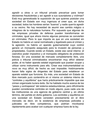 agredir a otros o un tribunal privado prevaricar para tomar
decisiones fraudulentas y así agredir a sus suscriptores y víctimas?
Está muy generalizada la suposición de que quienes postulan una
sociedad sin Estado son muy ingenuos al creer que, en dicha
sociedad, todos los hombres serían “buenos” y nadie querría agredir
a su vecino. No hay necesidad de asumir ese cambio mágico o
milagroso de la naturaleza humana. Por supuesto que algunas de
las empresas privadas de defensa pueden transformarse en
criminales, igual que ahora mismo algunas personas se convierten
en criminales. Pero lo que importa es que en una sociedad sin
Estado no habría un canal normalizado y legalizado para el crimen y
la agresión, no habría un aparato gubernamental cuyo control
genere un monopolio asegurado para la invasión de personas y
propiedades. Cuando existe un Estado, existe ese canal interno: el
coercitivo poder impositivo y el monopolio obligatorio de protección
forzosa. En una sociedad de mercado completamente libre, una
policía o tribunal criminalizados encontrarían muy difícil obtener
poder, al no haber aparato estatal organizado que puedan ocupar y
utilizar como instrumento para ello. Crear esa instrumentalidad ex
novo es muy difícil, de hecho es casi imposible: históricamente
hacen falta siglos de dirigentes del Estado para establecer un
aparato estatal que funcione. Es más, una sociedad sin Estado de
libre mercado puro contendría en sí misma un sistema interno de
“controles y equilibrios” que haría prácticamente imposible que ese
crimen organizado tuviera éxito. Se ha hablado mucho acerca de los
“pesos y contrapesos” del sistema estadounidense, pero difícilmente
pueden considerarse controles en modo alguno, pues cada una de
las instituciones es una agencia de gobierno central y, en último
término, del partido en dicho gobierno. Los controles y equilibrios en
una sociedad sin Estado consisten precisamente en el libre
mercado; es decir, en la existencia de empresas policiales y
judiciales en libre competencia, que podrían movilizarse
rápidamente para acabar con cualquier empresa fuera de la ley.
 