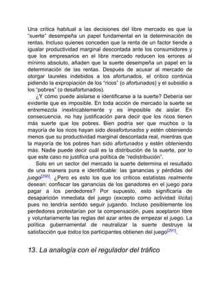 Una crítica habitual a las decisiones del libre mercado es que la
“suerte” desempeña un papel fundamental en la determinación de
rentas. Incluso quienes conceden que la renta de un factor tiende a
igualar productividad marginal descontada ante los consumidores y
que los empresarios en el libre mercado reducen los errores al
mínimo absoluto, añaden que la suerte desempeña un papel en la
determinación de las rentas. Después de acusar al mercado de
otorgar laureles indebidos a los afortunados, el crítico continúa
pidiendo la expropiación de los “ricos” (o afortunados) y el subsidio a
los “pobres” (o desafortunados).
¿Y cómo puede aislarse e identificarse a la suerte? Debería ser
evidente que es imposible. En toda acción de mercado la suerte se
entremezcla inextricablemente y es imposible de aislar. En
consecuencia, no hay justificación para decir que los ricos tienen
más suerte que los pobres. Bien podría ser que muchos o la
mayoría de los ricos hayan sido desafortunados y estén obteniendo
menos que su productividad marginal descontada real, mientras que
la mayoría de los pobres han sido afortunados y estén obteniendo
más. Nadie puede decir cuál es la distribución de la suerte, por lo
que este caso no justifica una política de “redistribución”.
Solo en un sector del mercado la suerte determina el resultado
de una manera pura e identificable: las ganancias y pérdidas del
juego[290]. ¿Pero es esto los que los críticos estatistas realmente
desean: confiscar las ganancias de los ganadores en el juego para
pagar a los perdedores? Por supuesto, esto significaría de
desaparición inmediata del juego (excepto como actividad ilícita)
pues no tendría sentido seguir jugando. Incluso posiblemente los
perdedores protestarían por la compensación, pues aceptaron libre
y voluntariamente las reglas del azar antes de empezar el juego. La
política gubernamental de neutralizar la suerte destruye la
satisfacción que todos los participantes obtienen del juego[291].
13. La analogía con el regulador del tráfico
 