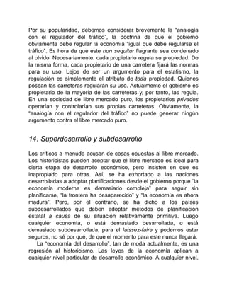 Por su popularidad, debemos considerar brevemente la “analogía
con el regulador del tráfico”, la doctrina de que el gobierno
obviamente debe regular la economía “igual que debe regularse el
tráfico”. Es hora de que este non sequitur flagrante sea condenado
al olvido. Necesariamente, cada propietario regula su propiedad. De
la misma forma, cada propietario de una carretera fijará las normas
para su uso. Lejos de ser un argumento para el estatismo, la
regulación es simplemente el atributo de toda propiedad. Quienes
posean las carreteras regularán su uso. Actualmente el gobierno es
propietario de la mayoría de las carreteras y, por tanto, las regula.
En una sociedad de libre mercado puro, los propietarios privados
operarían y controlarían sus propias carreteras. Obviamente, la
“analogía con el regulador del tráfico” no puede generar ningún
argumento contra el libre mercado puro.
14. Superdesarrollo y subdesarrollo
Los críticos a menudo acusan de cosas opuestas al libre mercado.
Los historicistas pueden aceptar que el libre mercado es ideal para
cierta etapa de desarrollo económico, pero insisten en que es
inapropiado para otras. Así, se ha exhortado a las naciones
desarrolladas a adoptar planificaciones desde el gobierno porque “la
economía moderna es demasiado compleja” para seguir sin
planificarse, “la frontera ha desaparecido” y “la economía es ahora
madura”. Pero, por el contrario, se ha dicho a los países
subdesarrollados que deben adoptar métodos de planificación
estatal a causa de su situación relativamente primitiva. Luego
cualquier economía, o está demasiado desarrollada, o está
demasiado subdesarrollada, para el laissez-faire y podemos estar
seguros, no sé por qué, de que el momento para este nunca llegará.
La “economía del desarrollo”, tan de moda actualmente, es una
regresión al historicismo. Las leyes de la economía aplican a
cualquier nivel particular de desarrollo económico. A cualquier nivel,
 