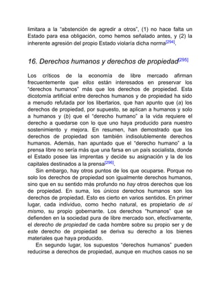 limitara a la “abstención de agredir a otros”, (1) no hace falta un
Estado para esa obligación, como hemos señalado antes, y (2) la
inherente agresión del propio Estado violaría dicha norma[294].
16. Derechos humanos y derechos de propiedad[295]
Los críticos de la economía de libre mercado afirman
frecuentemente que ellos están interesados en preservar los
“derechos humanos” más que los derechos de propiedad. Esta
dicotomía artificial entre derechos humanos y de propiedad ha sido
a menudo refutada por los libertarios, que han apunto que (a) los
derechos de propiedad, por supuesto, se aplican a humanos y solo
a humanos y (b) que el “derecho humano” a la vida requiere el
derecho a quedarse con lo que uno haya producido para nuestro
sostenimiento y mejora. En resumen, han demostrado que los
derechos de propiedad son también indisolublemente derechos
humanos. Además, han apuntado que el “derecho humano” a la
prensa libre no sería más que una farsa en un país socialista, donde
el Estado posee las imprentas y decide su asignación y la de los
capitales destinados a la prensa[296].
Sin embargo, hay otros puntos de los que ocuparse. Porque no
solo los derechos de propiedad son igualmente derechos humanos,
sino que en su sentido más profundo no hay otros derechos que los
de propiedad. En suma, los únicos derechos humanos son los
derechos de propiedad. Esto es cierto en varios sentidos. En primer
lugar, cada individuo, como hecho natural, es propietario de sí
mismo, su propio gobernante. Los derechos “humanos” que se
defienden en la sociedad pura de libre mercado son, efectivamente,
el derecho de propiedad de cada hombre sobre su propio ser y de
este derecho de propiedad se deriva su derecho a los bienes
materiales que haya producido.
En segundo lugar, los supuestos “derechos humanos” pueden
reducirse a derechos de propiedad, aunque en muchos casos no se
 
