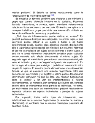 medios políticos”. El Estado se define mordazmente como la
“organización de los medios políticos”[56].
Se necesita un término genérico para designar a un individuo o
grupo que cometa violencia invasiva en la sociedad. Podemos
llamarle interviniente, o invasor, quien interviene violentamente
relaciones libres sociales o de mercado. El término se aplicaría a
cualquier individuo o grupo que inicie una intervención violenta en
las acciones libres de personas y propietarios.
¿Qué tipo de intervenciones puede realizar el invasor? En
general, podemos distinguir tres categorías. En primer lugar, el que
interviene puede obligar a un sujeto a hacer o no hacer
determinadas cosas, cuando esas acciones implican directamente
solo a la persona o propiedades del individuo. En resumen, restringe
el uso de la propiedad del sujeto exclusivamente a dicho sujeto. A
esto se le puede denominar intervención autística, pues cualquier
acción concreta solo afecta directamente al mismo sujeto. En
segundo lugar, el interviniente puede forzar un intercambio obligado
entre el individuo y él, o un “regalo” obligatorio del sujeto a él. En
tercer lugar, el invasor puede obligar o prohibir un intercambio entre
un par de sujetos. El anterior puede denominarse una intervención
binaria, ya que se establece una relación hegemónica entre dos
personas (el interviniente y el sujeto); el último puede denominarse
intervención triangular, ya que se crea una relación hegemónica
entre el invasor y un par de intercambiantes o futuros
intercambiantes. El mercado, por complejo que pueda ser, consiste
en una serie de intercambios entre parejas de individuos. Por tanto,
por muy vastas que sean las intervenciones, pueden resolverse en
impactos unitarios en sujetos individuales o parejas de sujetos
individuales.
Por supuesto, todos estos tipos de intervención, son
subdivisiones de la relación hegemónica (la relación de mando y
obediencia), en contraste con la relación contractual voluntaria de
beneficio mutuo.
 